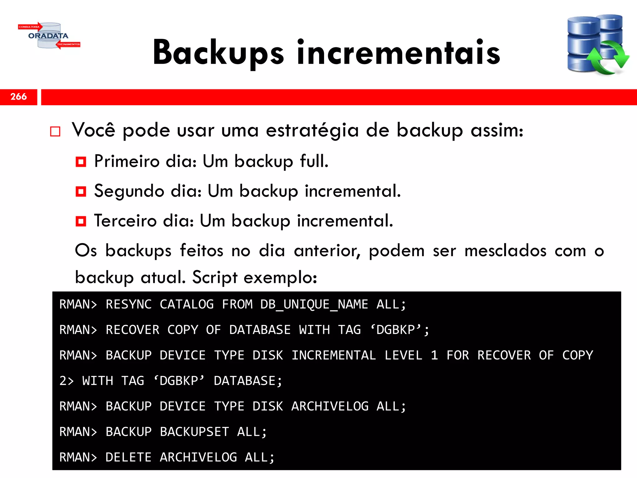 Backups incrementais
 Você pode usar uma estratégia de backup assim:
 Primeiro dia: Um backup full.
 Segundo dia: Um backup incremental.
 Terceiro dia: Um backup incremental.
Os backups feitos no dia anterior, podem ser mesclados com o
backup atual. Script exemplo:
266
RMAN> RESYNC CATALOG FROM DB_UNIQUE_NAME ALL;
RMAN> RECOVER COPY OF DATABASE WITH TAG ‘DGBKP’;
RMAN> BACKUP DEVICE TYPE DISK INCREMENTAL LEVEL 1 FOR RECOVER OF COPY
2> WITH TAG ‘DGBKP’ DATABASE;
RMAN> BACKUP DEVICE TYPE DISK ARCHIVELOG ALL;
RMAN> BACKUP BACKUPSET ALL;
RMAN> DELETE ARCHIVELOG ALL;
 