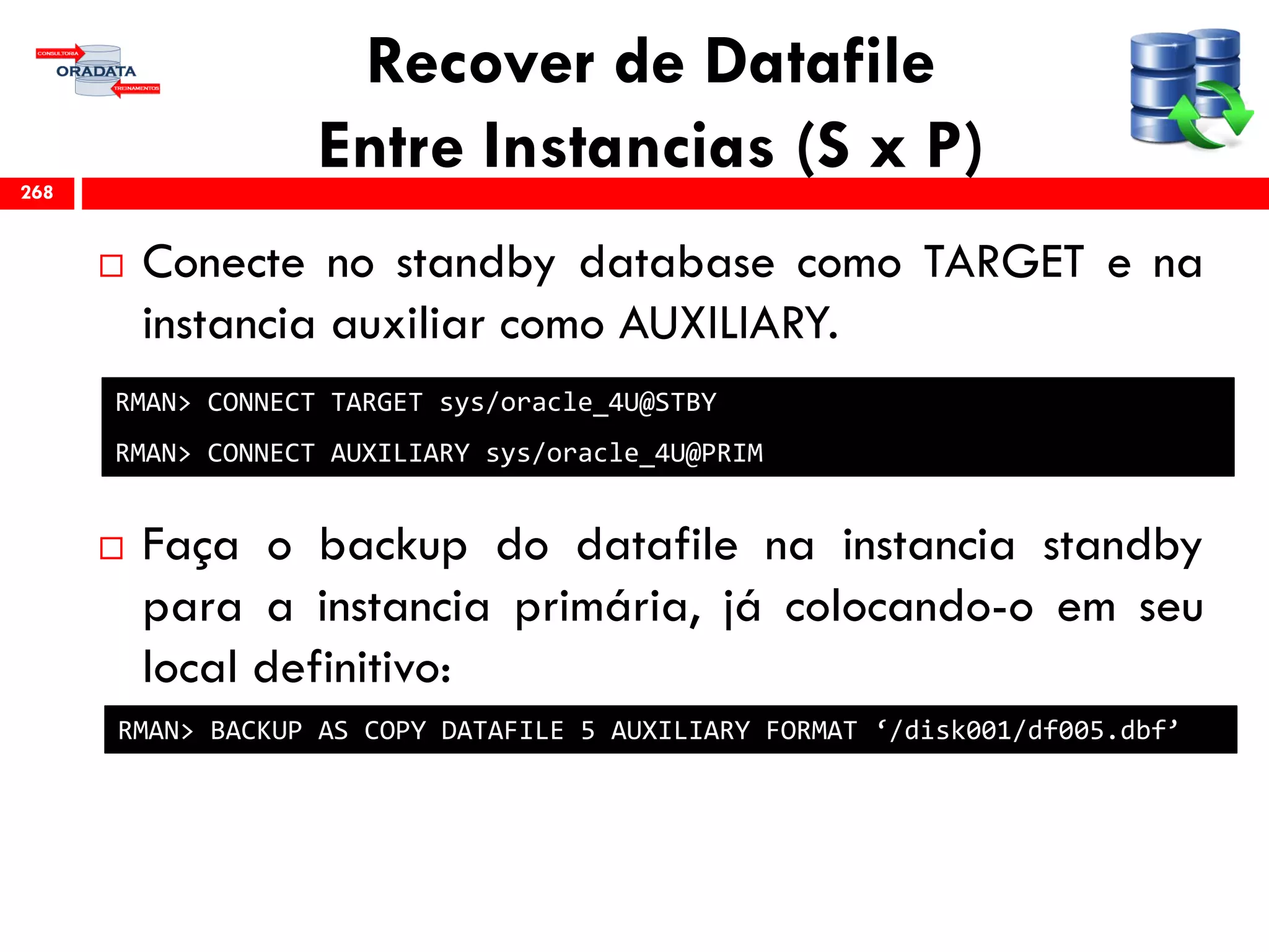 Recover de Datafile
Entre Instancias (S x P)
 Conecte no standby database como TARGET e na
instancia auxiliar como AUXILIARY.
 Faça o backup do datafile na instancia standby
para a instancia primária, já colocando-o em seu
local definitivo:
268
RMAN> BACKUP AS COPY DATAFILE 5 AUXILIARY FORMAT ‘/disk001/df005.dbf’
RMAN> CONNECT TARGET sys/oracle_4U@STBY
RMAN> CONNECT AUXILIARY sys/oracle_4U@PRIM
 