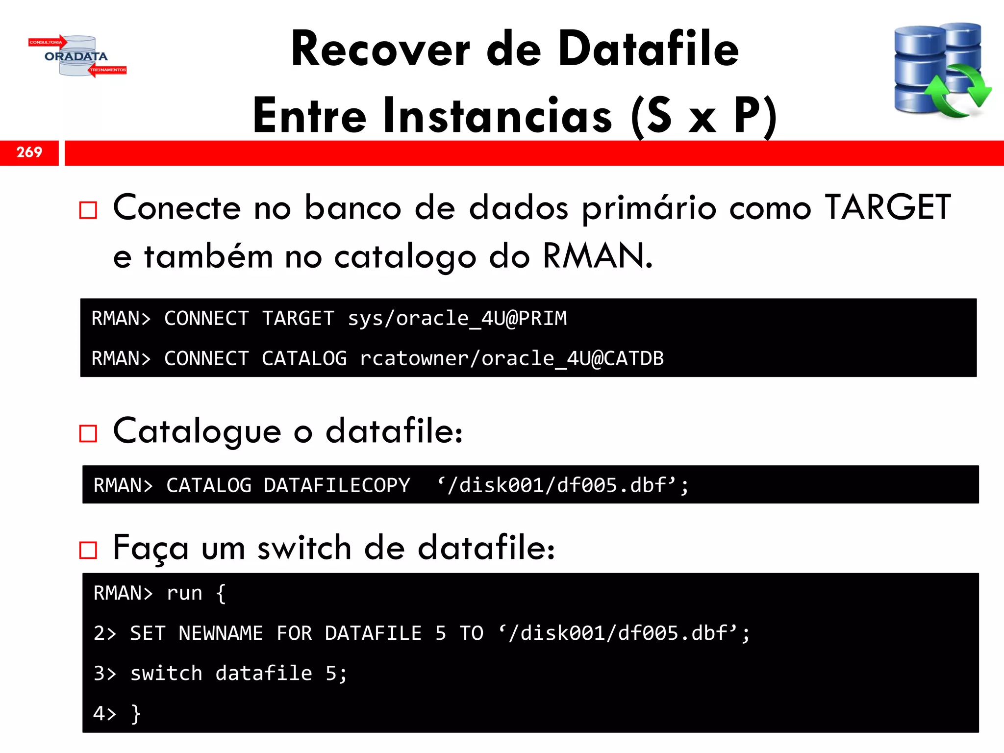 Recover de Datafile
Entre Instancias (S x P)
 Conecte no banco de dados primário como TARGET
e também no catalogo do RMAN.
 Catalogue o datafile:
 Faça um switch de datafile:
269
RMAN> CONNECT TARGET sys/oracle_4U@PRIM
RMAN> CONNECT CATALOG rcatowner/oracle_4U@CATDB
RMAN> CATALOG DATAFILECOPY ‘/disk001/df005.dbf’;
RMAN> run {
2> SET NEWNAME FOR DATAFILE 5 TO ‘/disk001/df005.dbf’;
3> switch datafile 5;
4> }
 