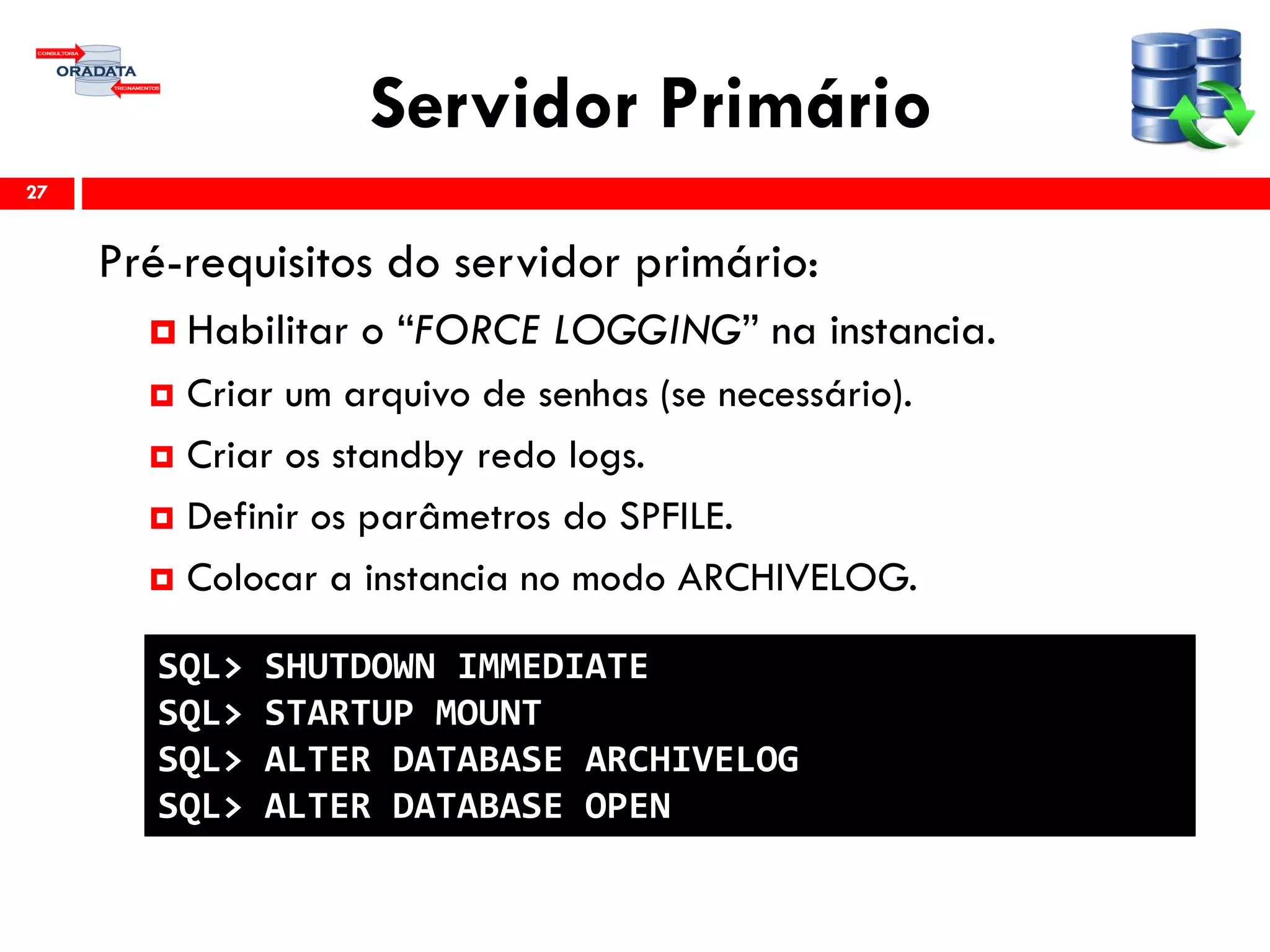 Servidor Primário
Pré-requisitos do servidor primário:
 Habilitar o “FORCE LOGGING” na instancia.
 Criar um arquivo de senhas (se necessário).
 Criar os standby redo logs.
 Definir os parâmetros do SPFILE.
 Colocar a instancia no modo ARCHIVELOG.
27
SQL> SHUTDOWN IMMEDIATE
SQL> STARTUP MOUNT
SQL> ALTER DATABASE ARCHIVELOG
SQL> ALTER DATABASE OPEN
 