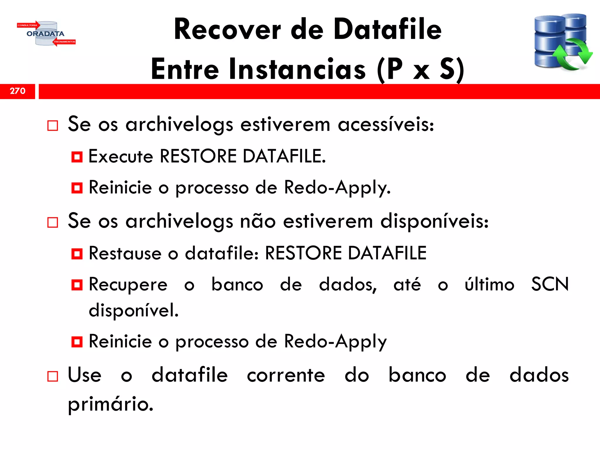 Recover de Datafile
Entre Instancias (P x S)
 Se os archivelogs estiverem acessíveis:
 Execute RESTORE DATAFILE.
 Reinicie o processo de Redo-Apply.
 Se os archivelogs não estiverem disponíveis:
 Restause o datafile: RESTORE DATAFILE
 Recupere o banco de dados, até o último SCN
disponível.
 Reinicie o processo de Redo-Apply
 Use o datafile corrente do banco de dados
primário.
270
 