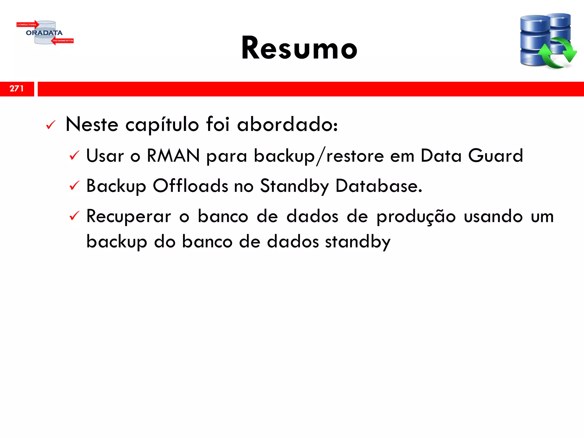 Resumo
 Neste capítulo foi abordado:
 Usar o RMAN para backup/restore em Data Guard
 Backup Offloads no Standby Database.
 Recuperar o banco de dados de produção usando um
backup do banco de dados standby
271
 