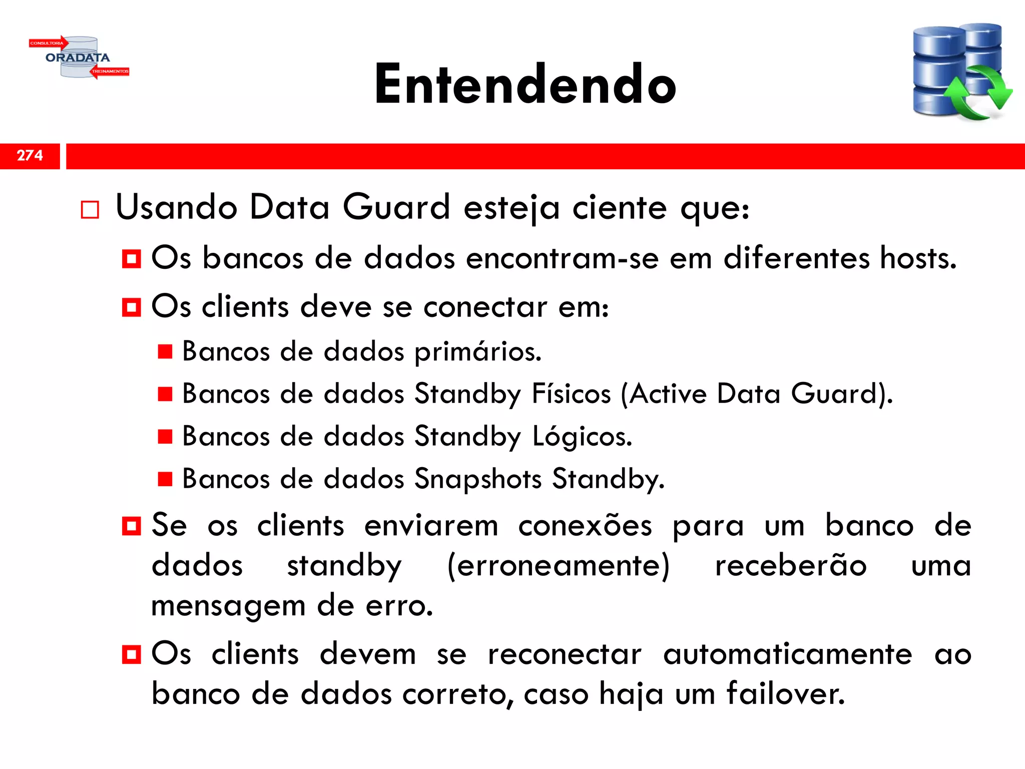 Entendendo
 Usando Data Guard esteja ciente que:
 Os bancos de dados encontram-se em diferentes hosts.
 Os clients deve se conectar em:
 Bancos de dados primários.
 Bancos de dados Standby Físicos (Active Data Guard).
 Bancos de dados Standby Lógicos.
 Bancos de dados Snapshots Standby.
 Se os clients enviarem conexões para um banco de
dados standby (erroneamente) receberão uma
mensagem de erro.
 Os clients devem se reconectar automaticamente ao
banco de dados correto, caso haja um failover.
274
 