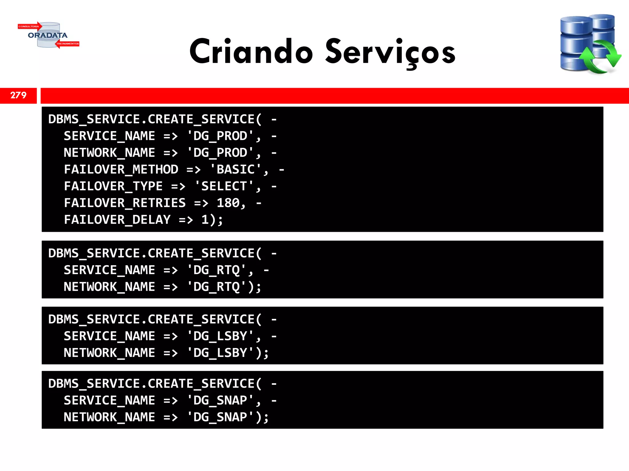 Criando Serviços
279
DBMS_SERVICE.CREATE_SERVICE( -
SERVICE_NAME => 'DG_PROD', -
NETWORK_NAME => 'DG_PROD', -
FAILOVER_METHOD => 'BASIC', -
FAILOVER_TYPE => 'SELECT', -
FAILOVER_RETRIES => 180, -
FAILOVER_DELAY => 1);
DBMS_SERVICE.CREATE_SERVICE( -
SERVICE_NAME => 'DG_RTQ', -
NETWORK_NAME => 'DG_RTQ');
DBMS_SERVICE.CREATE_SERVICE( -
SERVICE_NAME => 'DG_LSBY', -
NETWORK_NAME => 'DG_LSBY');
DBMS_SERVICE.CREATE_SERVICE( -
SERVICE_NAME => 'DG_SNAP', -
NETWORK_NAME => 'DG_SNAP');
 