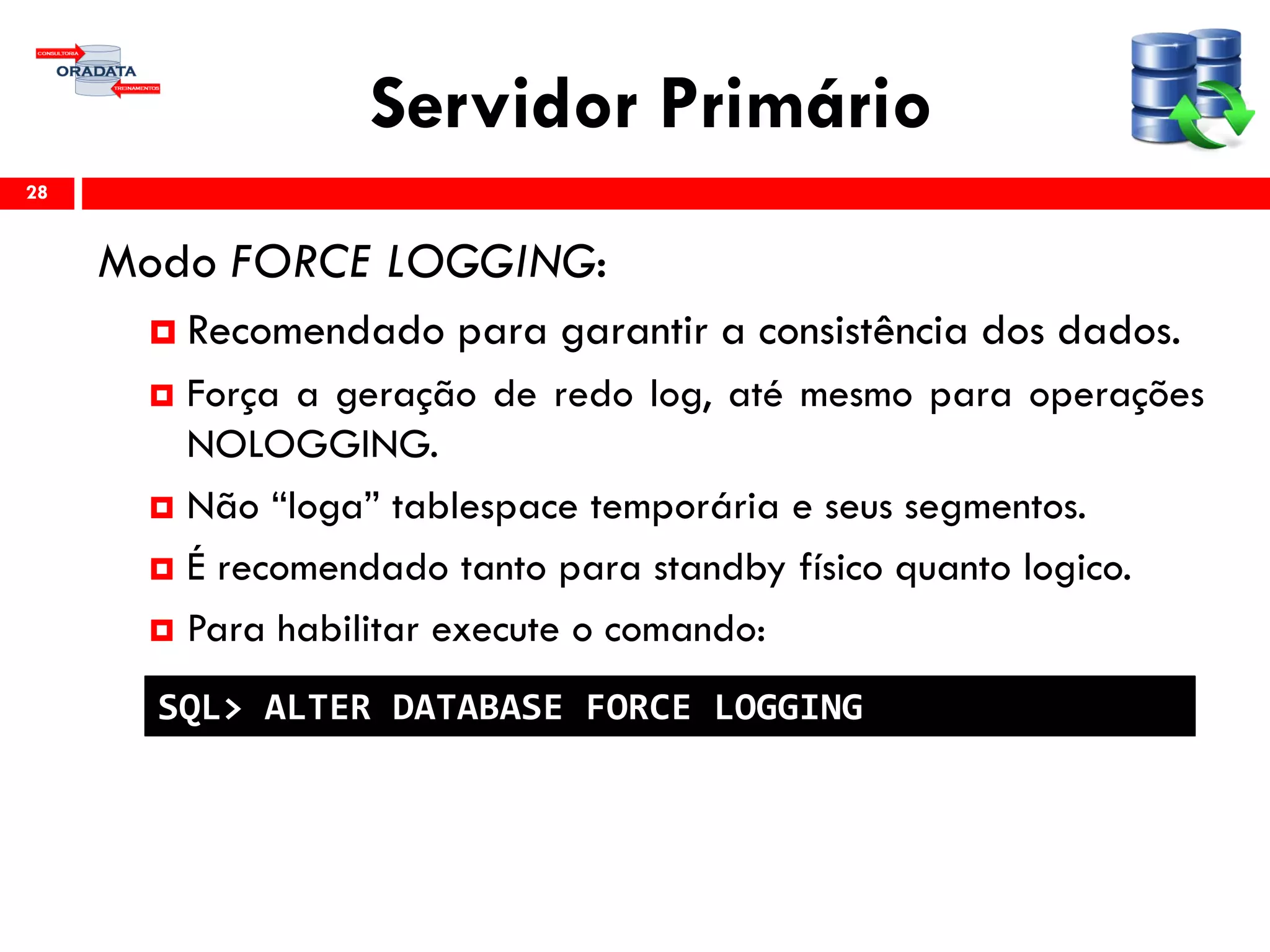 Servidor Primário
Modo FORCE LOGGING:
 Recomendado para garantir a consistência dos dados.
 Força a geração de redo log, até mesmo para operações
NOLOGGING.
 Não “loga” tablespace temporária e seus segmentos.
 É recomendado tanto para standby físico quanto logico.
 Para habilitar execute o comando:
28
SQL> ALTER DATABASE FORCE LOGGING
 