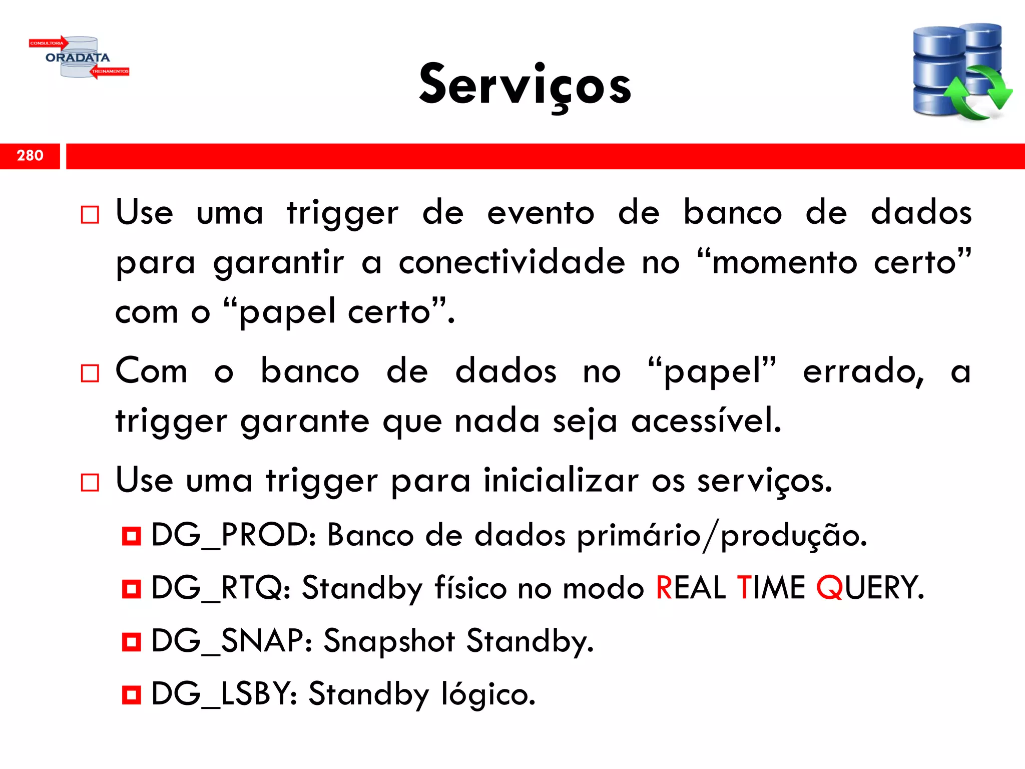 Serviços
 Use uma trigger de evento de banco de dados
para garantir a conectividade no “momento certo”
com o “papel certo”.
 Com o banco de dados no “papel” errado, a
trigger garante que nada seja acessível.
 Use uma trigger para inicializar os serviços.
 DG_PROD: Banco de dados primário/produção.
 DG_RTQ: Standby físico no modo REAL TIME QUERY.
 DG_SNAP: Snapshot Standby.
 DG_LSBY: Standby lógico.
280
 