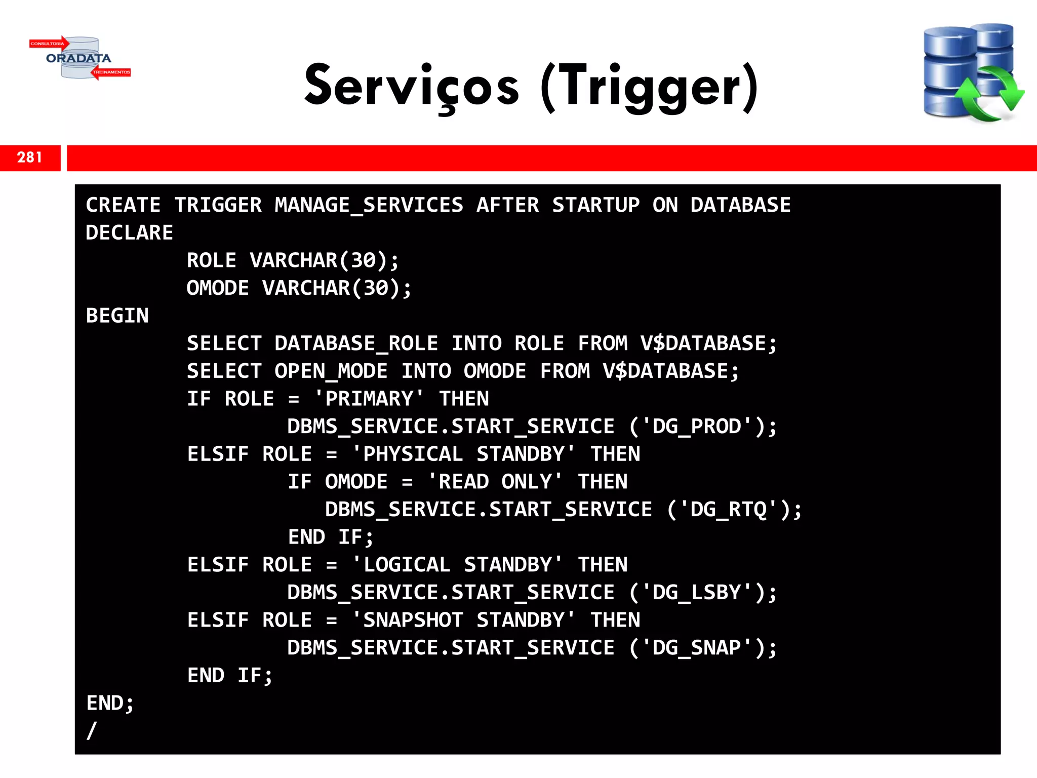 Serviços (Trigger)
281
CREATE TRIGGER MANAGE_SERVICES AFTER STARTUP ON DATABASE
DECLARE
ROLE VARCHAR(30);
OMODE VARCHAR(30);
BEGIN
SELECT DATABASE_ROLE INTO ROLE FROM V$DATABASE;
SELECT OPEN_MODE INTO OMODE FROM V$DATABASE;
IF ROLE = 'PRIMARY' THEN
DBMS_SERVICE.START_SERVICE ('DG_PROD');
ELSIF ROLE = 'PHYSICAL STANDBY' THEN
IF OMODE = 'READ ONLY' THEN
DBMS_SERVICE.START_SERVICE ('DG_RTQ');
END IF;
ELSIF ROLE = 'LOGICAL STANDBY' THEN
DBMS_SERVICE.START_SERVICE ('DG_LSBY');
ELSIF ROLE = 'SNAPSHOT STANDBY' THEN
DBMS_SERVICE.START_SERVICE ('DG_SNAP');
END IF;
END;
/
 