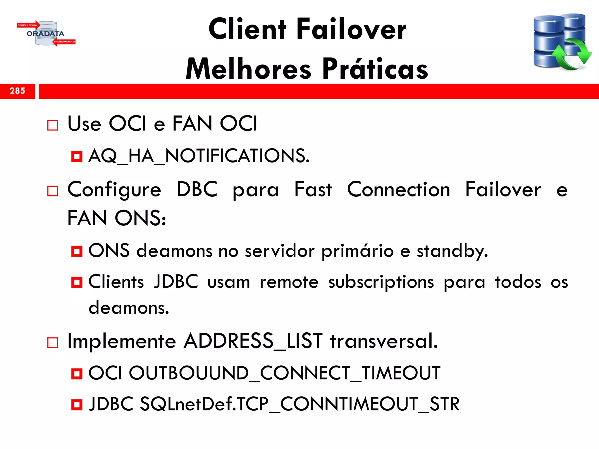 Client Failover
Melhores Práticas
 Use OCI e FAN OCI
 AQ_HA_NOTIFICATIONS.
 Configure DBC para Fast Connection Failover e
FAN ONS:
 ONS deamons no servidor primário e standby.
 Clients JDBC usam remote subscriptions para todos os
deamons.
 Implemente ADDRESS_LIST transversal.
 OCI OUTBOUUND_CONNECT_TIMEOUT
 JDBC SQLnetDef.TCP_CONNTIMEOUT_STR
285
 