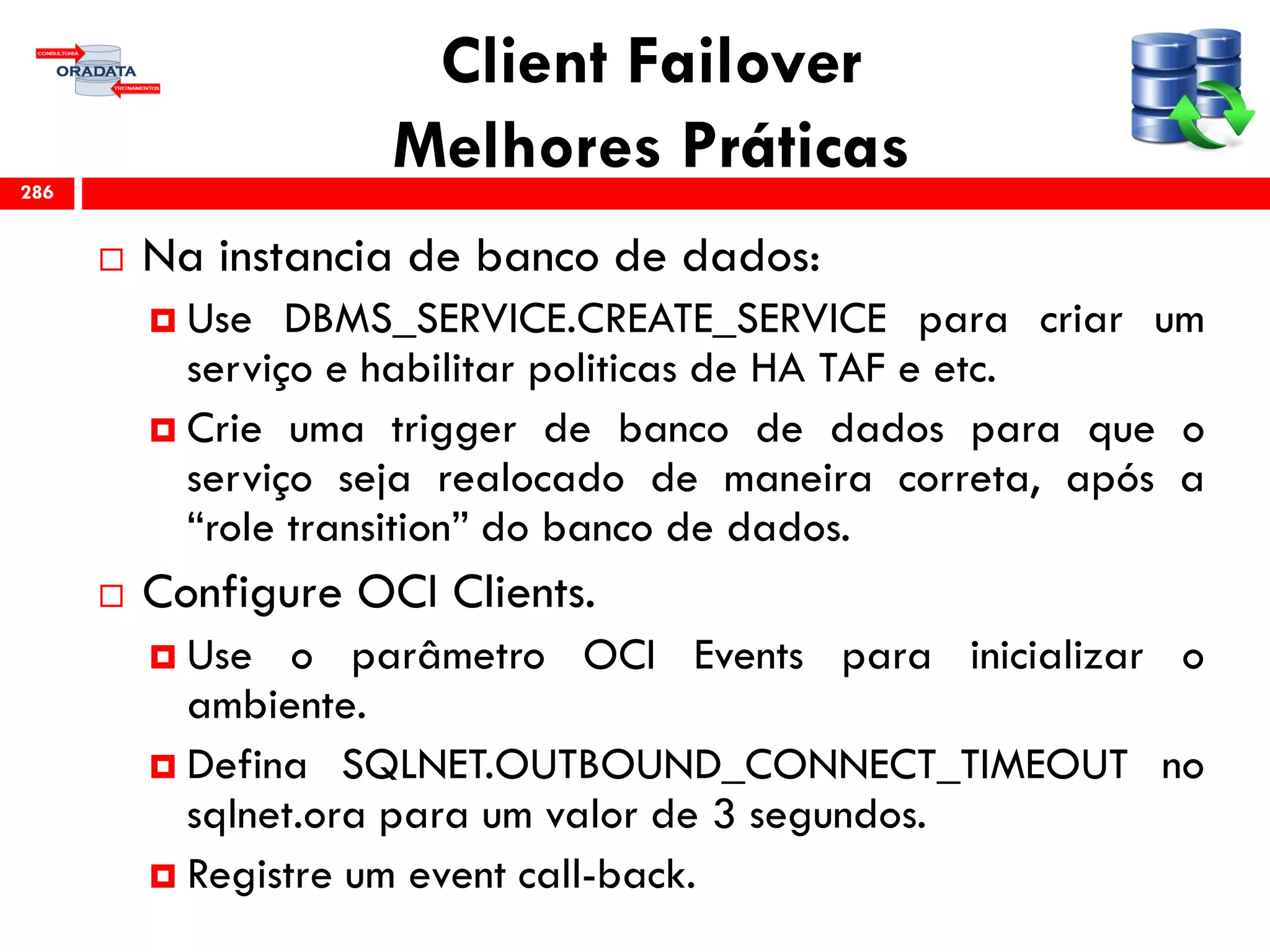 Client Failover
Melhores Práticas
 Na instancia de banco de dados:
 Use DBMS_SERVICE.CREATE_SERVICE para criar um
serviço e habilitar politicas de HA TAF e etc.
 Crie uma trigger de banco de dados para que o
serviço seja realocado de maneira correta, após a
“role transition” do banco de dados.
 Configure OCI Clients.
 Use o parâmetro OCI Events para inicializar o
ambiente.
 Defina SQLNET.OUTBOUND_CONNECT_TIMEOUT no
sqlnet.ora para um valor de 3 segundos.
 Registre um event call-back.
286
 