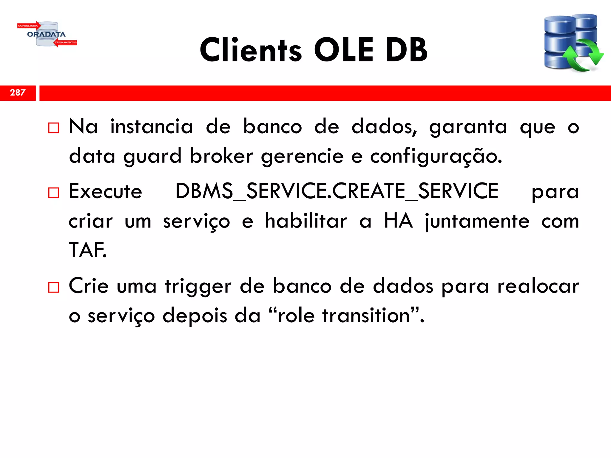 Clients OLE DB
 Na instancia de banco de dados, garanta que o
data guard broker gerencie e configuração.
 Execute DBMS_SERVICE.CREATE_SERVICE para
criar um serviço e habilitar a HA juntamente com
TAF.
 Crie uma trigger de banco de dados para realocar
o serviço depois da “role transition”.
287
 