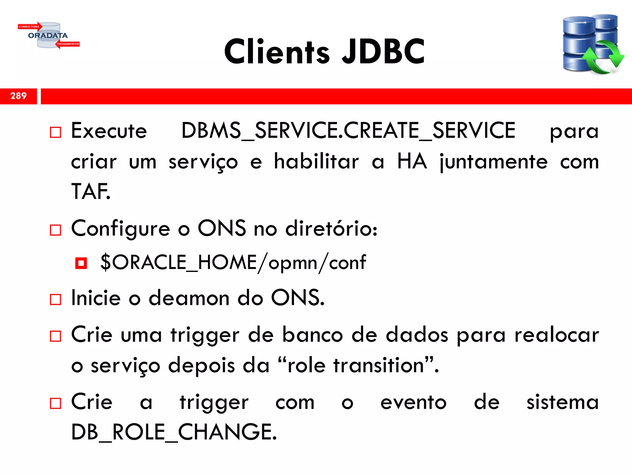 Clients JDBC
 Execute DBMS_SERVICE.CREATE_SERVICE para
criar um serviço e habilitar a HA juntamente com
TAF.
 Configure o ONS no diretório:
 $ORACLE_HOME/opmn/conf
 Inicie o deamon do ONS.
 Crie uma trigger de banco de dados para realocar
o serviço depois da “role transition”.
 Crie a trigger com o evento de sistema
DB_ROLE_CHANGE.
289
 