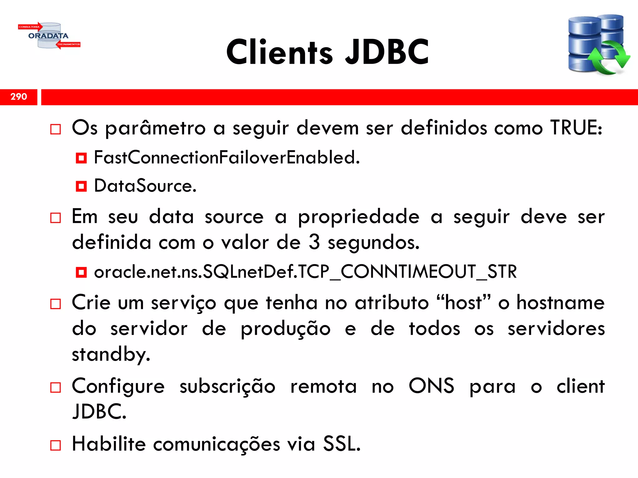 Clients JDBC
 Os parâmetro a seguir devem ser definidos como TRUE:
 FastConnectionFailoverEnabled.
 DataSource.
 Em seu data source a propriedade a seguir deve ser
definida com o valor de 3 segundos.
 oracle.net.ns.SQLnetDef.TCP_CONNTIMEOUT_STR
 Crie um serviço que tenha no atributo “host” o hostname
do servidor de produção e de todos os servidores
standby.
 Configure subscrição remota no ONS para o client
JDBC.
 Habilite comunicações via SSL.
290
 
