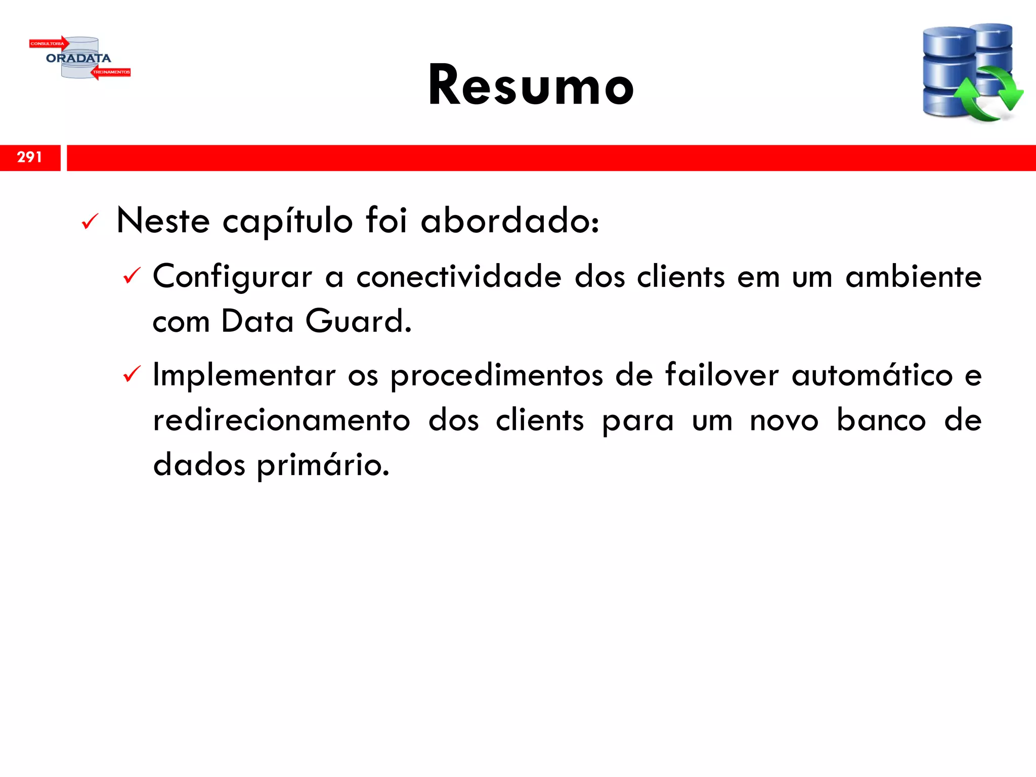 Resumo
 Neste capítulo foi abordado:
 Configurar a conectividade dos clients em um ambiente
com Data Guard.
 Implementar os procedimentos de failover automático e
redirecionamento dos clients para um novo banco de
dados primário.
291
 