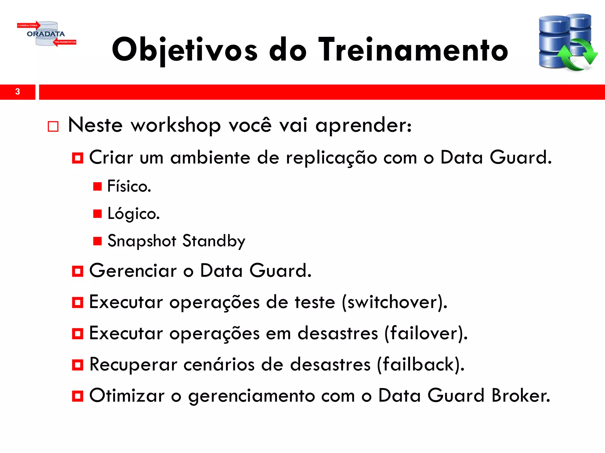 Objetivos do Treinamento
 Neste workshop você vai aprender:
 Criar um ambiente de replicação com o Data Guard.
 Físico.
 Lógico.
 Snapshot Standby
 Gerenciar o Data Guard.
 Executar operações de teste (switchover).
 Executar operações em desastres (failover).
 Recuperar cenários de desastres (failback).
 Otimizar o gerenciamento com o Data Guard Broker.
3
 