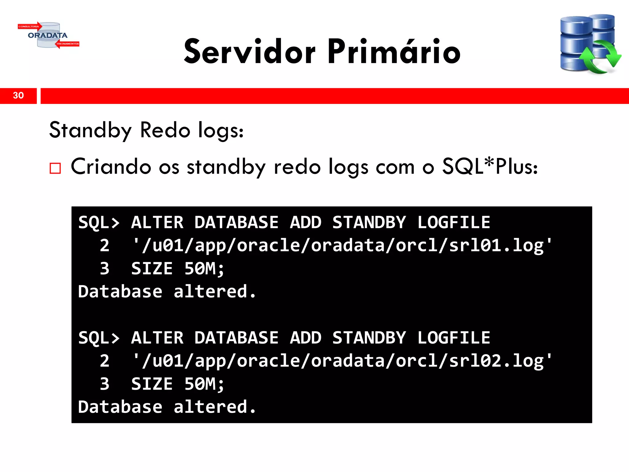 Servidor Primário
Standby Redo logs:
 Criando os standby redo logs com o SQL*Plus:
30
SQL> ALTER DATABASE ADD STANDBY LOGFILE
2 '/u01/app/oracle/oradata/orcl/srl01.log'
3 SIZE 50M;
Database altered.
SQL> ALTER DATABASE ADD STANDBY LOGFILE
2 '/u01/app/oracle/oradata/orcl/srl02.log'
3 SIZE 50M;
Database altered.
 