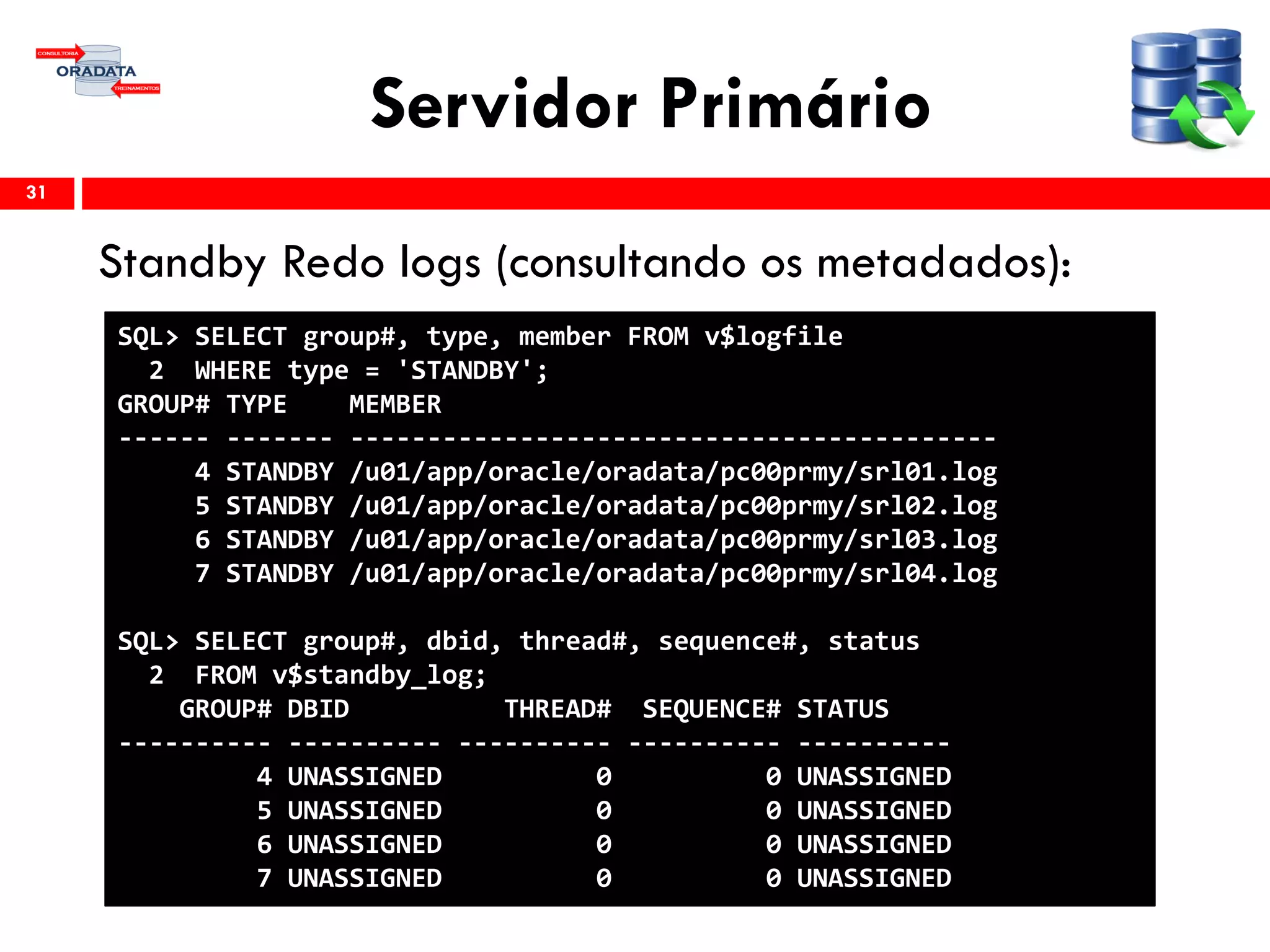 Servidor Primário
Standby Redo logs (consultando os metadados):
31
SQL> SELECT group#, type, member FROM v$logfile
2 WHERE type = 'STANDBY';
GROUP# TYPE MEMBER
------ ------- ------------------------------------------
4 STANDBY /u01/app/oracle/oradata/pc00prmy/srl01.log
5 STANDBY /u01/app/oracle/oradata/pc00prmy/srl02.log
6 STANDBY /u01/app/oracle/oradata/pc00prmy/srl03.log
7 STANDBY /u01/app/oracle/oradata/pc00prmy/srl04.log
SQL> SELECT group#, dbid, thread#, sequence#, status
2 FROM v$standby_log;
GROUP# DBID THREAD# SEQUENCE# STATUS
---------- ---------- ---------- ---------- ----------
4 UNASSIGNED 0 0 UNASSIGNED
5 UNASSIGNED 0 0 UNASSIGNED
6 UNASSIGNED 0 0 UNASSIGNED
7 UNASSIGNED 0 0 UNASSIGNED
 