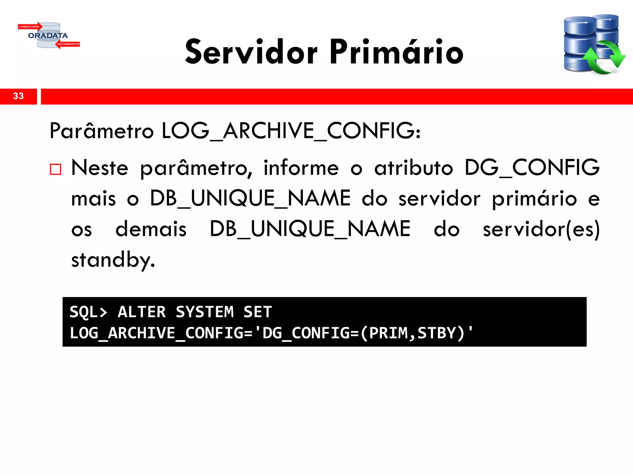 Servidor Primário
Parâmetro LOG_ARCHIVE_CONFIG:
 Neste parâmetro, informe o atributo DG_CONFIG
mais o DB_UNIQUE_NAME do servidor primário e
os demais DB_UNIQUE_NAME do servidor(es)
standby.
33
SQL> ALTER SYSTEM SET
LOG_ARCHIVE_CONFIG='DG_CONFIG=(PRIM,STBY)'
 