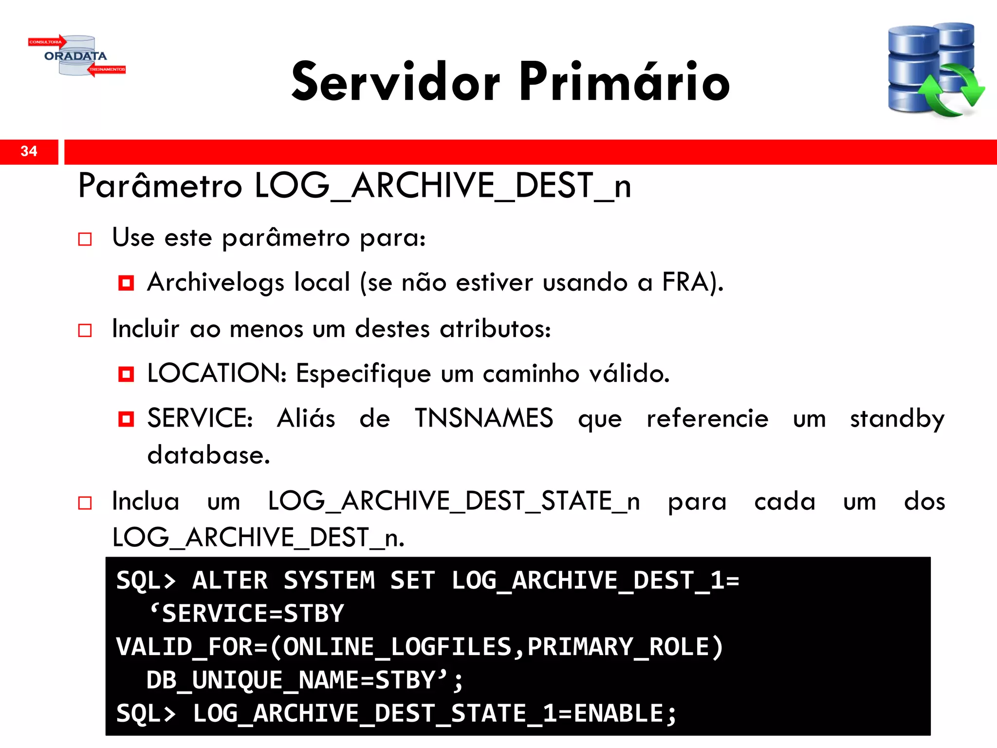 Servidor Primário
Parâmetro LOG_ARCHIVE_DEST_n
 Use este parâmetro para:
 Archivelogs local (se não estiver usando a FRA).
 Incluir ao menos um destes atributos:
 LOCATION: Especifique um caminho válido.
 SERVICE: Aliás de TNSNAMES que referencie um standby
database.
 Inclua um LOG_ARCHIVE_DEST_STATE_n para cada um dos
LOG_ARCHIVE_DEST_n.
34
SQL> ALTER SYSTEM SET LOG_ARCHIVE_DEST_1=
‘SERVICE=STBY
VALID_FOR=(ONLINE_LOGFILES,PRIMARY_ROLE)
DB_UNIQUE_NAME=STBY’;
SQL> LOG_ARCHIVE_DEST_STATE_1=ENABLE;
 