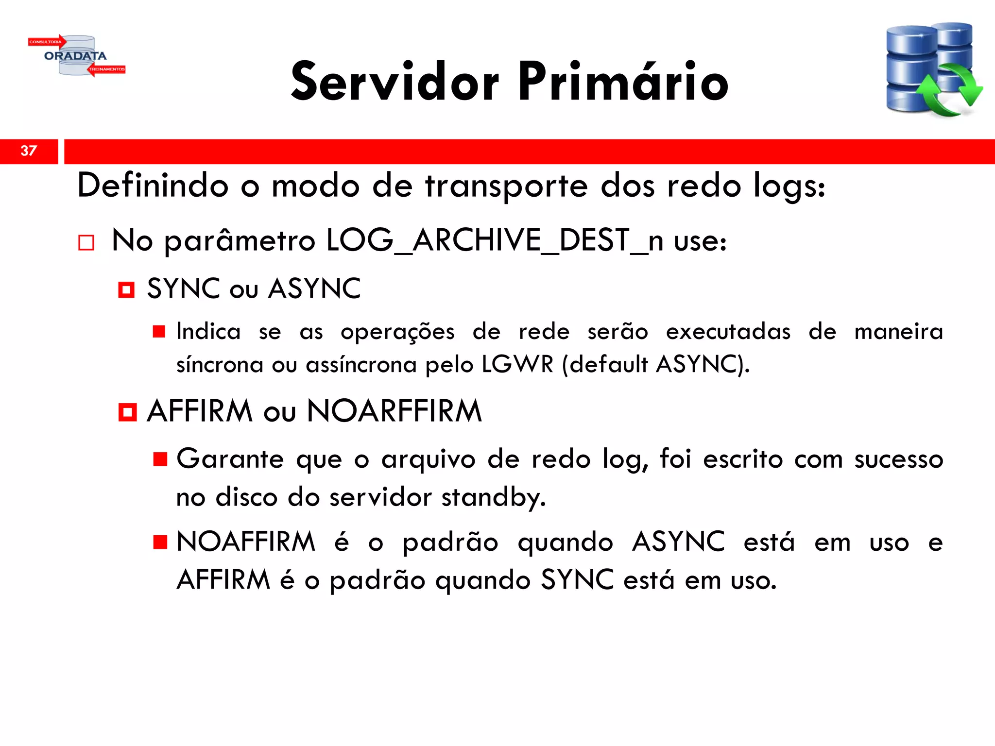 Servidor Primário
Definindo o modo de transporte dos redo logs:
 No parâmetro LOG_ARCHIVE_DEST_n use:
 SYNC ou ASYNC
 Indica se as operações de rede serão executadas de maneira
síncrona ou assíncrona pelo LGWR (default ASYNC).
 AFFIRM ou NOARFFIRM
 Garante que o arquivo de redo log, foi escrito com sucesso
no disco do servidor standby.
 NOAFFIRM é o padrão quando ASYNC está em uso e
AFFIRM é o padrão quando SYNC está em uso.
37
 