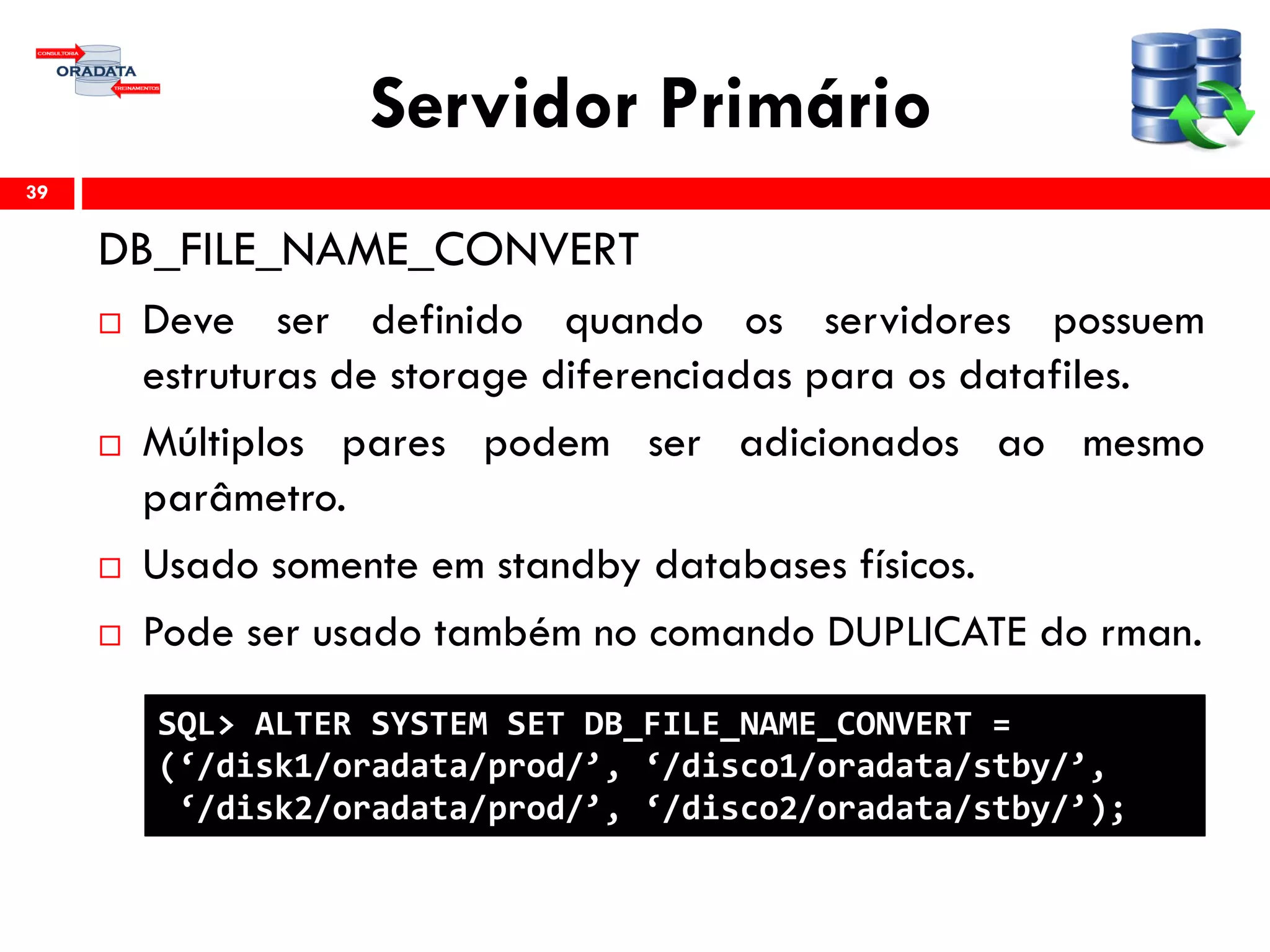 Servidor Primário
DB_FILE_NAME_CONVERT
 Deve ser definido quando os servidores possuem
estruturas de storage diferenciadas para os datafiles.
 Múltiplos pares podem ser adicionados ao mesmo
parâmetro.
 Usado somente em standby databases físicos.
 Pode ser usado também no comando DUPLICATE do rman.
39
SQL> ALTER SYSTEM SET DB_FILE_NAME_CONVERT =
(‘/disk1/oradata/prod/’, ‘/disco1/oradata/stby/’,
‘/disk2/oradata/prod/’, ‘/disco2/oradata/stby/’);
 