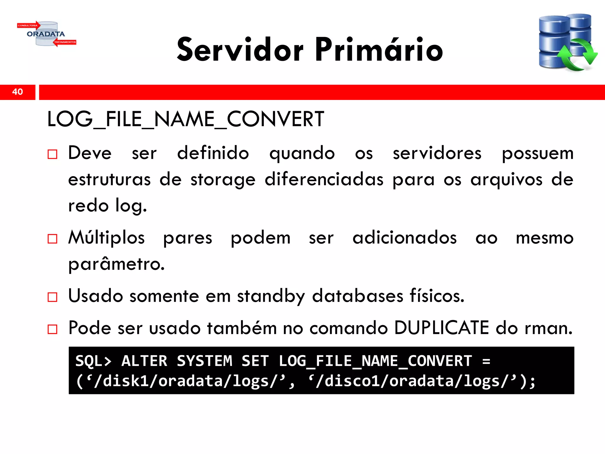 Servidor Primário
LOG_FILE_NAME_CONVERT
 Deve ser definido quando os servidores possuem
estruturas de storage diferenciadas para os arquivos de
redo log.
 Múltiplos pares podem ser adicionados ao mesmo
parâmetro.
 Usado somente em standby databases físicos.
 Pode ser usado também no comando DUPLICATE do rman.
40
SQL> ALTER SYSTEM SET LOG_FILE_NAME_CONVERT =
(‘/disk1/oradata/logs/’, ‘/disco1/oradata/logs/’);
 