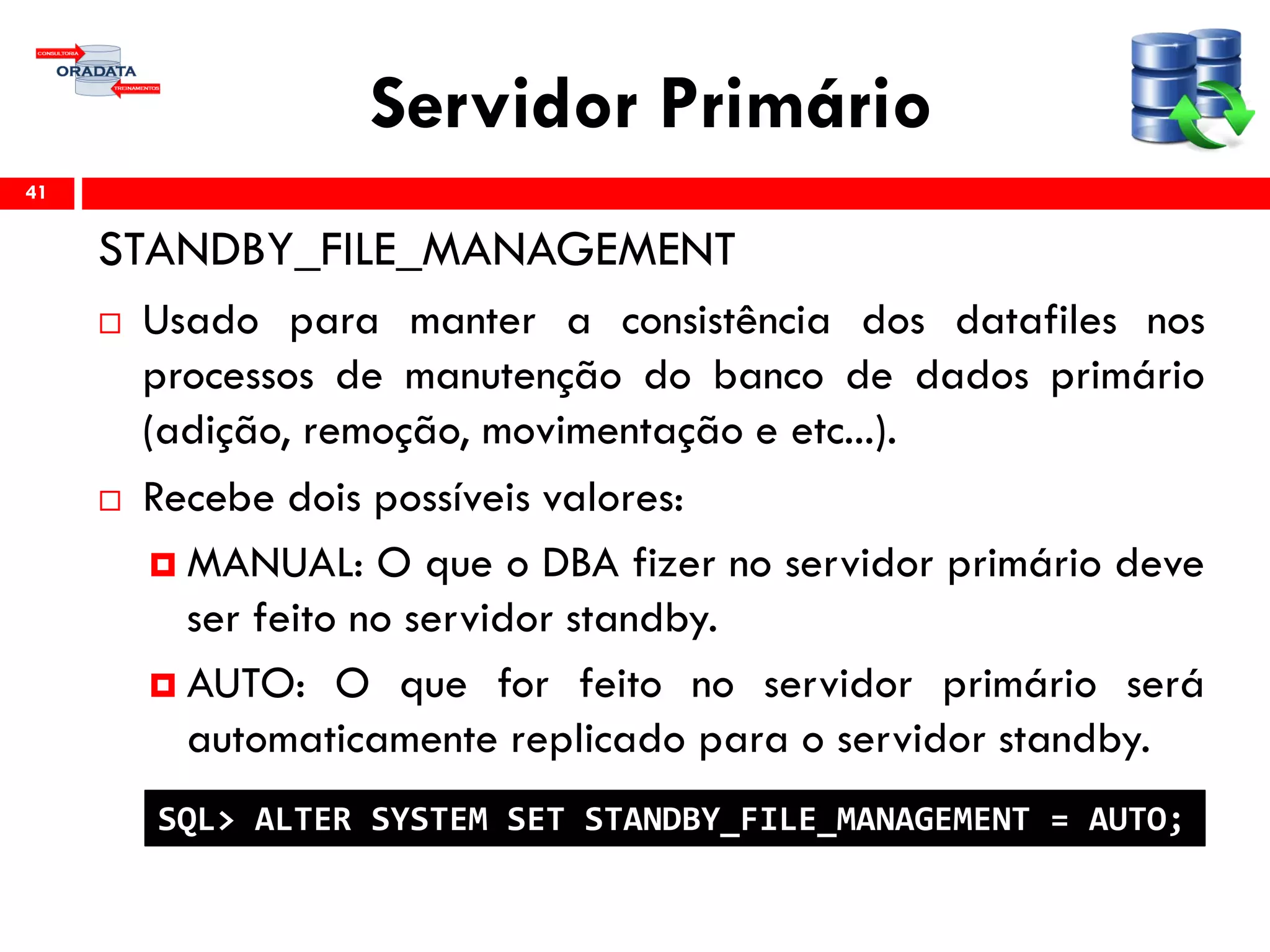 Servidor Primário
STANDBY_FILE_MANAGEMENT
 Usado para manter a consistência dos datafiles nos
processos de manutenção do banco de dados primário
(adição, remoção, movimentação e etc...).
 Recebe dois possíveis valores:
 MANUAL: O que o DBA fizer no servidor primário deve
ser feito no servidor standby.
 AUTO: O que for feito no servidor primário será
automaticamente replicado para o servidor standby.
41
SQL> ALTER SYSTEM SET STANDBY_FILE_MANAGEMENT = AUTO;
 