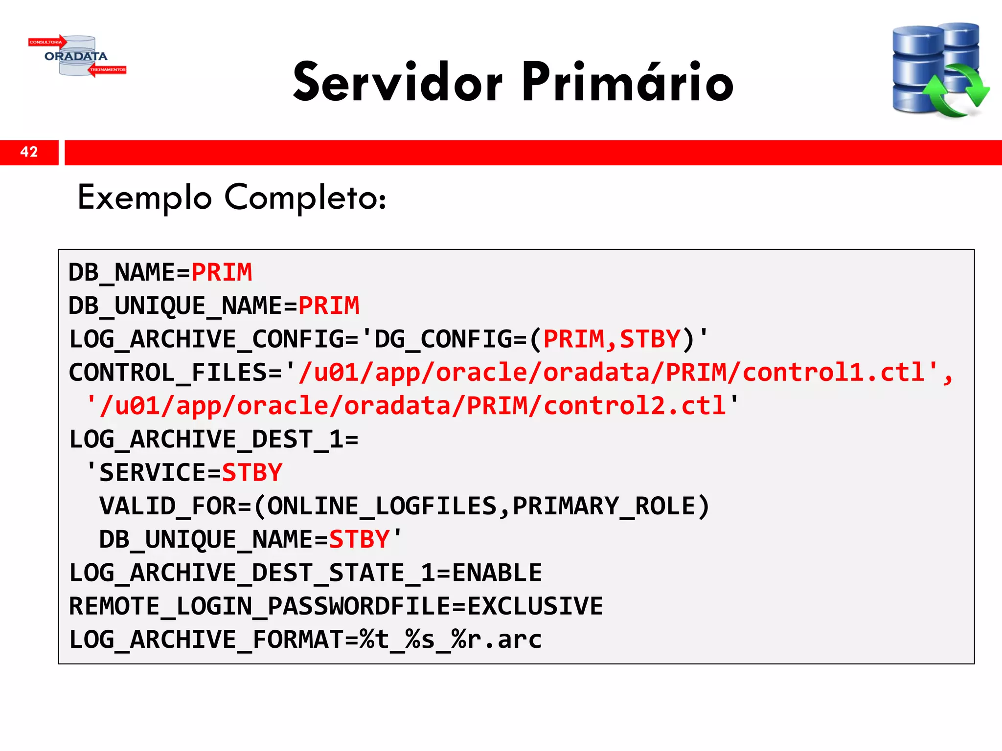 Servidor Primário
Exemplo Completo:
42
DB_NAME=PRIM
DB_UNIQUE_NAME=PRIM
LOG_ARCHIVE_CONFIG='DG_CONFIG=(PRIM,STBY)'
CONTROL_FILES='/u01/app/oracle/oradata/PRIM/control1.ctl',
'/u01/app/oracle/oradata/PRIM/control2.ctl'
LOG_ARCHIVE_DEST_1=
'SERVICE=STBY
VALID_FOR=(ONLINE_LOGFILES,PRIMARY_ROLE)
DB_UNIQUE_NAME=STBY'
LOG_ARCHIVE_DEST_STATE_1=ENABLE
REMOTE_LOGIN_PASSWORDFILE=EXCLUSIVE
LOG_ARCHIVE_FORMAT=%t_%s_%r.arc
 