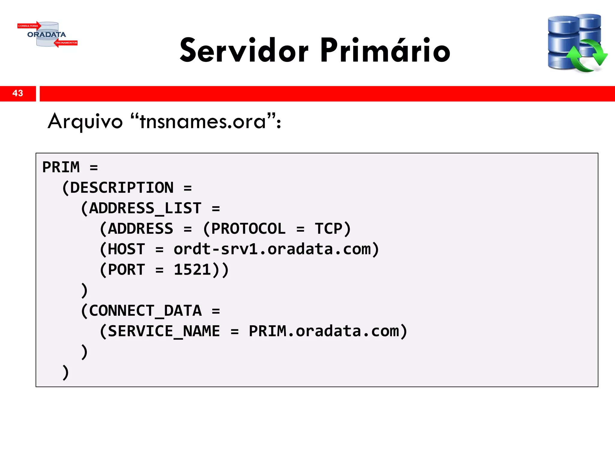 Servidor Primário
Arquivo “tnsnames.ora”:
43
PRIM =
(DESCRIPTION =
(ADDRESS_LIST =
(ADDRESS = (PROTOCOL = TCP)
(HOST = ordt-srv1.oradata.com)
(PORT = 1521))
)
(CONNECT_DATA =
(SERVICE_NAME = PRIM.oradata.com)
)
)
 
