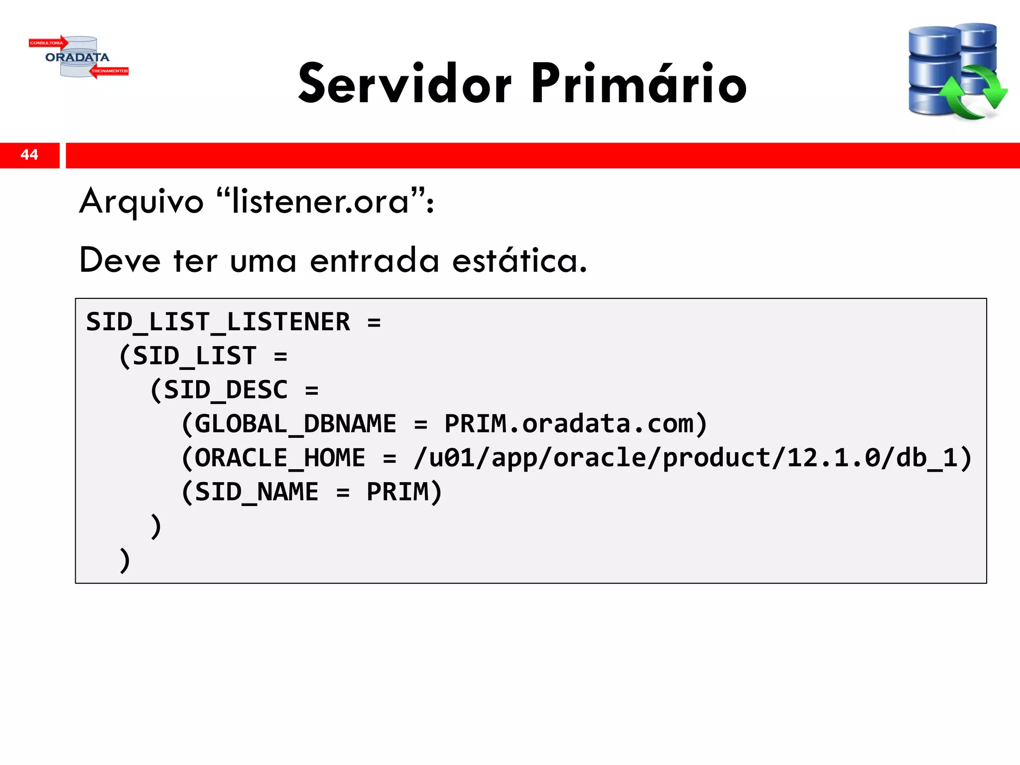 Servidor Primário
Arquivo “listener.ora”:
Deve ter uma entrada estática.
44
SID_LIST_LISTENER =
(SID_LIST =
(SID_DESC =
(GLOBAL_DBNAME = PRIM.oradata.com)
(ORACLE_HOME = /u01/app/oracle/product/12.1.0/db_1)
(SID_NAME = PRIM)
)
)
 