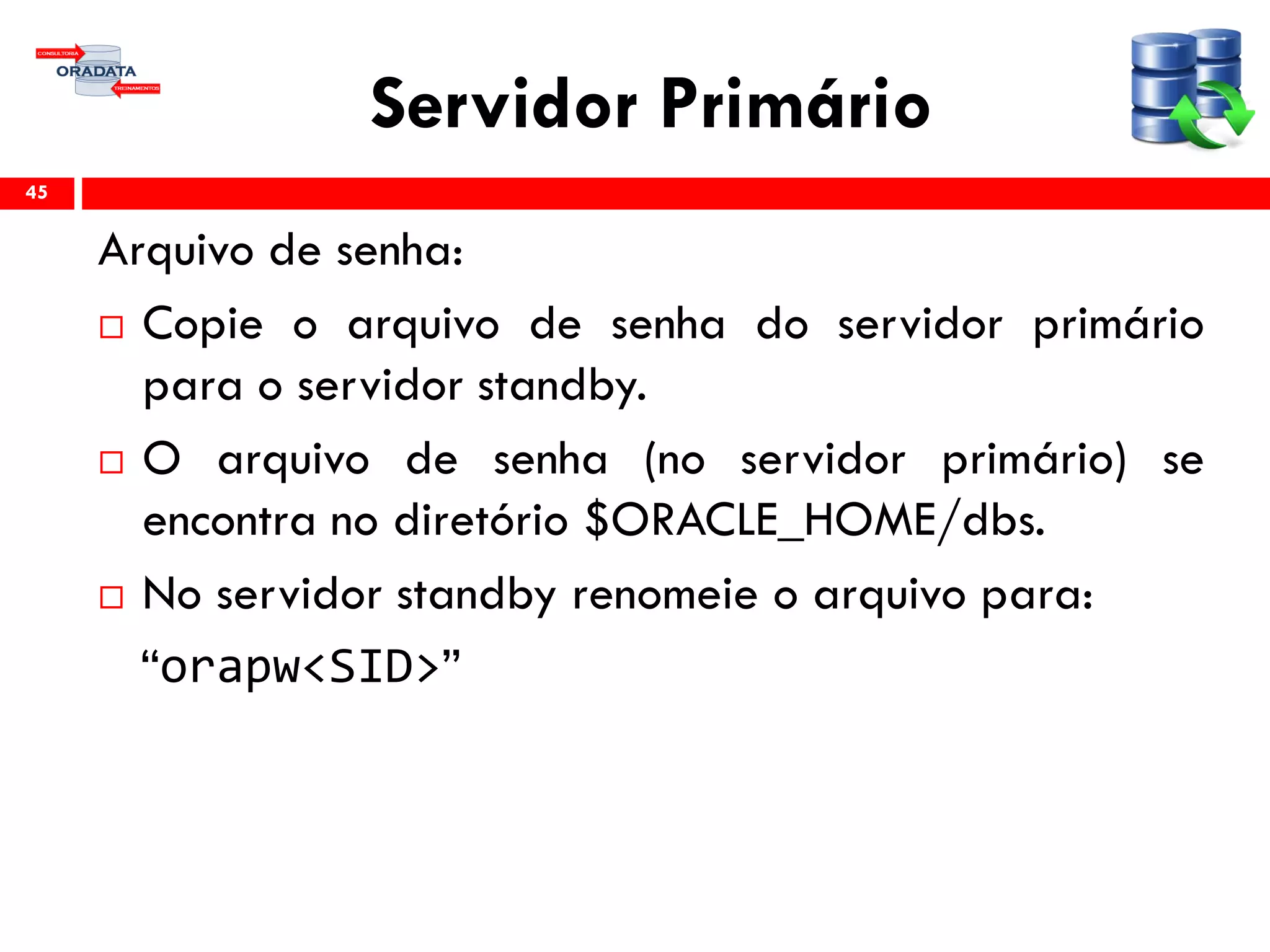 Servidor Primário
Arquivo de senha:
 Copie o arquivo de senha do servidor primário
para o servidor standby.
 O arquivo de senha (no servidor primário) se
encontra no diretório $ORACLE_HOME/dbs.
 No servidor standby renomeie o arquivo para:
“orapw<SID>”
45
 