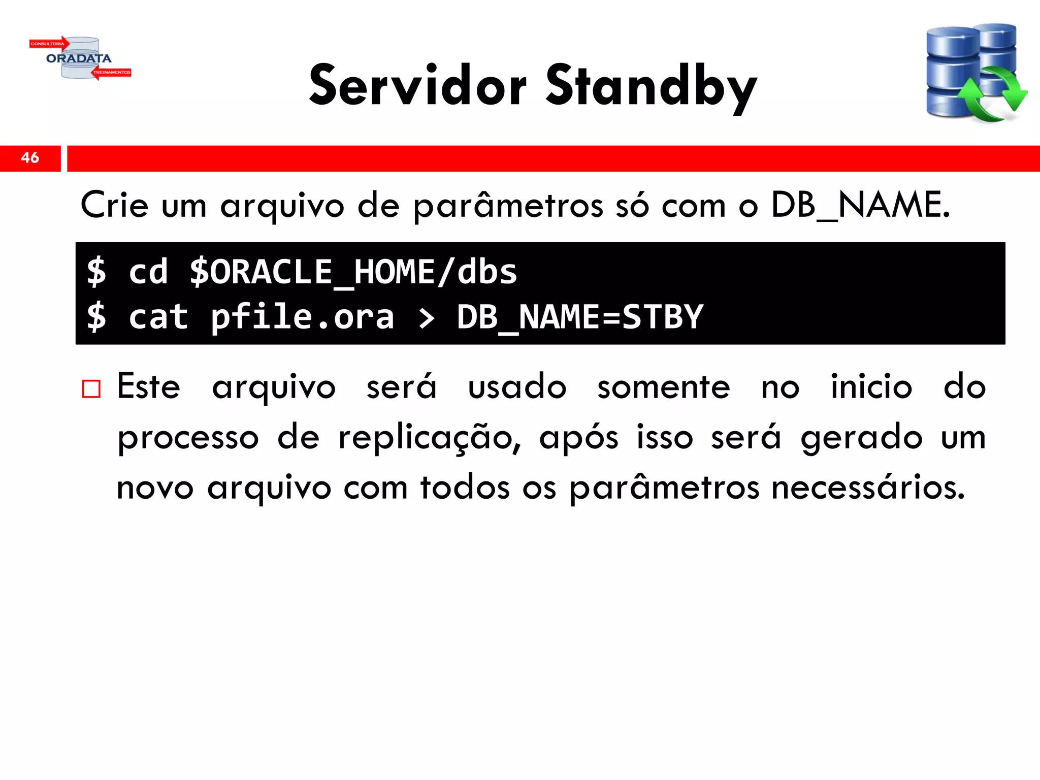 Servidor Standby
Crie um arquivo de parâmetros só com o DB_NAME.
 Este arquivo será usado somente no inicio do
processo de replicação, após isso será gerado um
novo arquivo com todos os parâmetros necessários.
46
$ cd $ORACLE_HOME/dbs
$ cat pfile.ora > DB_NAME=STBY
 