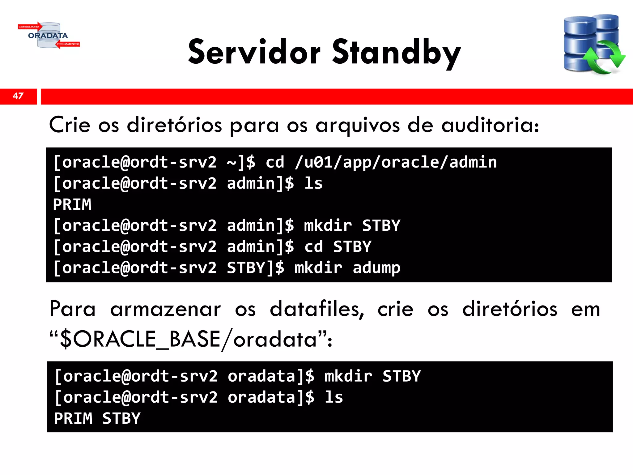 Servidor Standby
Crie os diretórios para os arquivos de auditoria:
Para armazenar os datafiles, crie os diretórios em
“$ORACLE_BASE/oradata”:
47
[oracle@ordt-srv2 ~]$ cd /u01/app/oracle/admin
[oracle@ordt-srv2 admin]$ ls
PRIM
[oracle@ordt-srv2 admin]$ mkdir STBY
[oracle@ordt-srv2 admin]$ cd STBY
[oracle@ordt-srv2 STBY]$ mkdir adump
[oracle@ordt-srv2 oradata]$ mkdir STBY
[oracle@ordt-srv2 oradata]$ ls
PRIM STBY
 