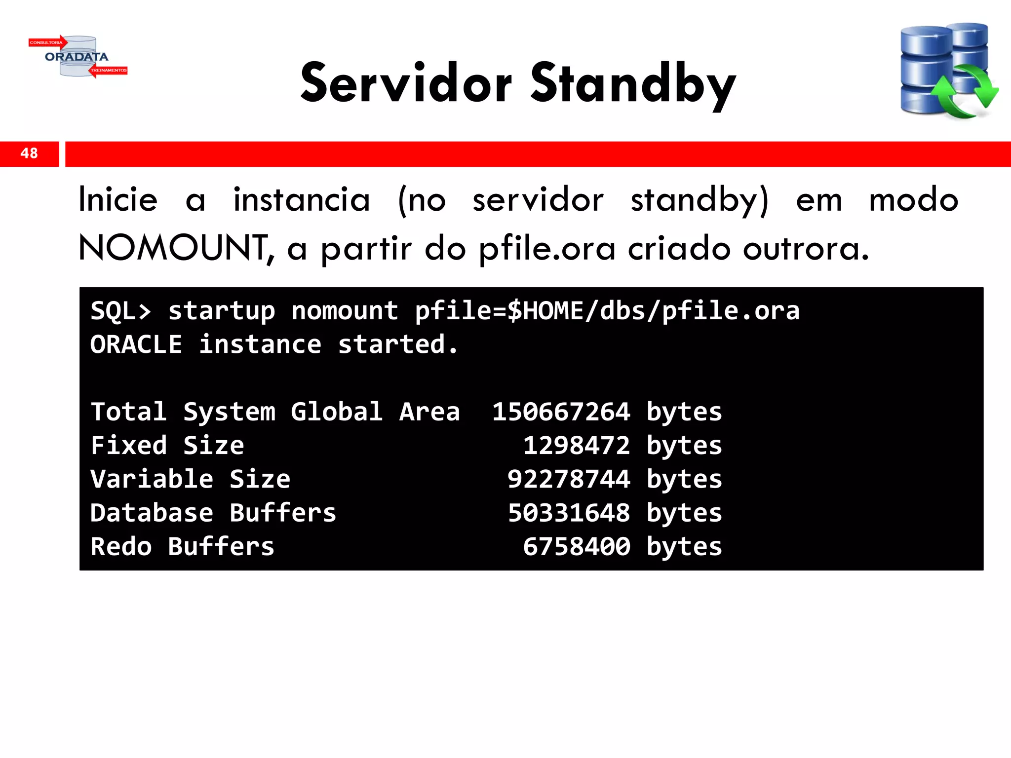 Servidor Standby
Inicie a instancia (no servidor standby) em modo
NOMOUNT, a partir do pfile.ora criado outrora.
48
SQL> startup nomount pfile=$HOME/dbs/pfile.ora
ORACLE instance started.
Total System Global Area 150667264 bytes
Fixed Size 1298472 bytes
Variable Size 92278744 bytes
Database Buffers 50331648 bytes
Redo Buffers 6758400 bytes
 