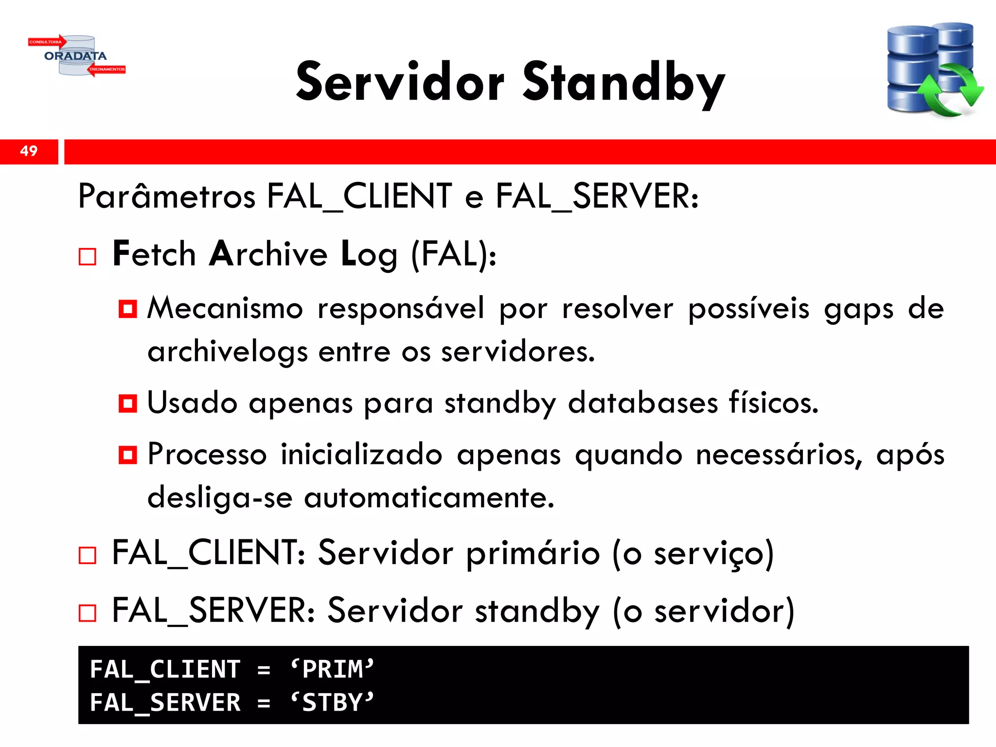 Servidor Standby
Parâmetros FAL_CLIENT e FAL_SERVER:
 Fetch Archive Log (FAL):
 Mecanismo responsável por resolver possíveis gaps de
archivelogs entre os servidores.
 Usado apenas para standby databases físicos.
 Processo inicializado apenas quando necessários, após
desliga-se automaticamente.
 FAL_CLIENT: Servidor primário (o serviço)
 FAL_SERVER: Servidor standby (o servidor)
49
FAL_CLIENT = ‘PRIM’
FAL_SERVER = ‘STBY’
 