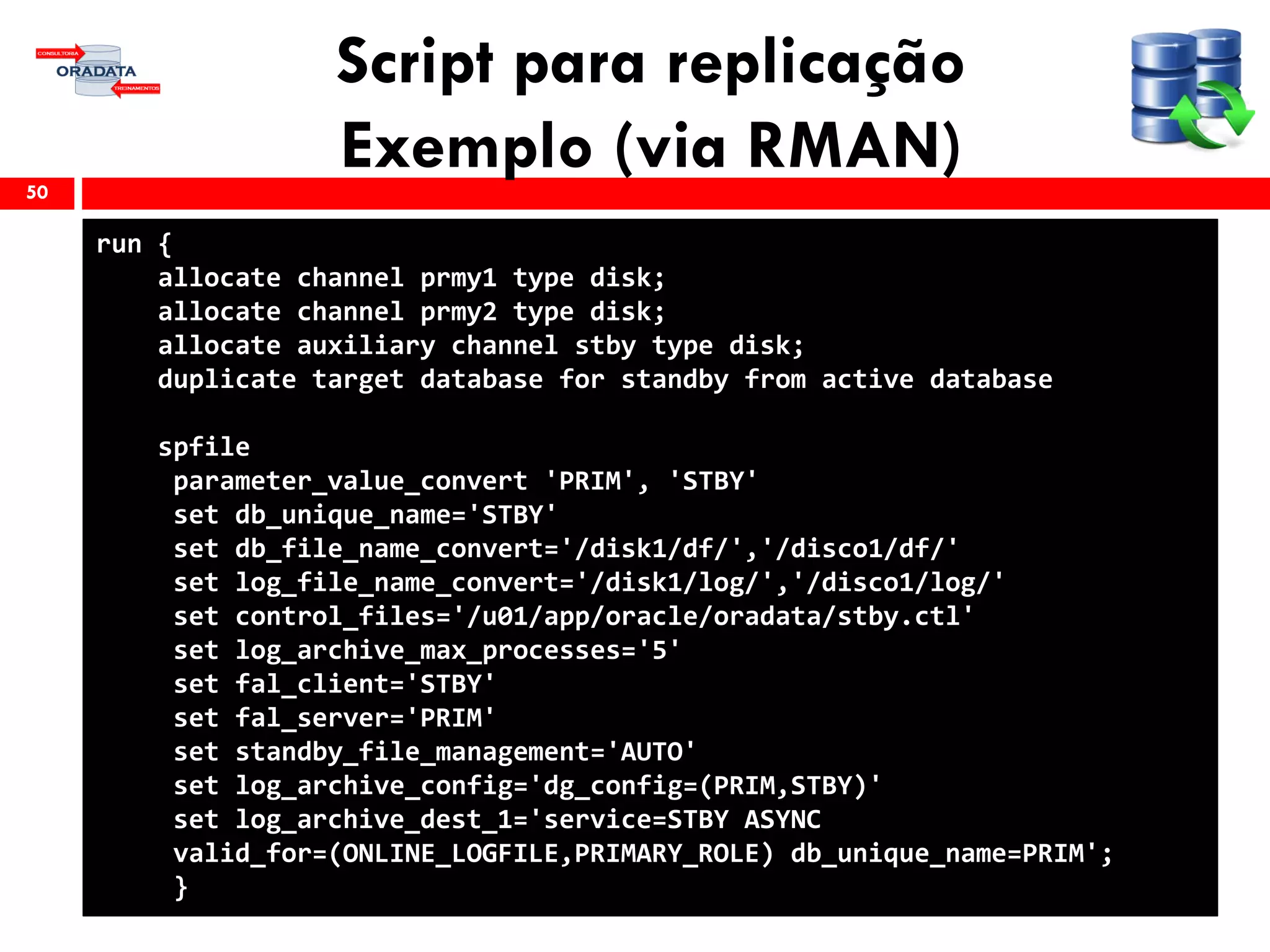 Script para replicação
Exemplo (via RMAN)50
run {
allocate channel prmy1 type disk;
allocate channel prmy2 type disk;
allocate auxiliary channel stby type disk;
duplicate target database for standby from active database
spfile
parameter_value_convert 'PRIM', 'STBY'
set db_unique_name='STBY'
set db_file_name_convert='/disk1/df/','/disco1/df/'
set log_file_name_convert='/disk1/log/','/disco1/log/'
set control_files='/u01/app/oracle/oradata/stby.ctl'
set log_archive_max_processes='5'
set fal_client='STBY'
set fal_server='PRIM'
set standby_file_management='AUTO'
set log_archive_config='dg_config=(PRIM,STBY)'
set log_archive_dest_1='service=STBY ASYNC
valid_for=(ONLINE_LOGFILE,PRIMARY_ROLE) db_unique_name=PRIM';
}
 