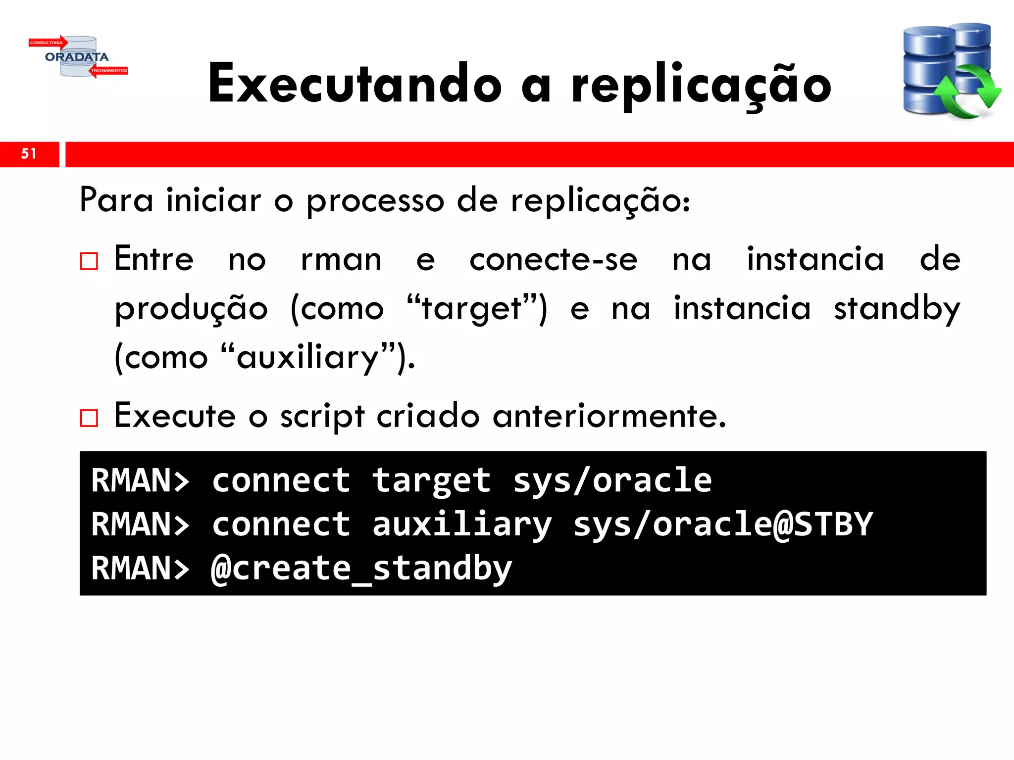 Executando a replicação
Para iniciar o processo de replicação:
 Entre no rman e conecte-se na instancia de
produção (como “target”) e na instancia standby
(como “auxiliary”).
 Execute o script criado anteriormente.
51
RMAN> connect target sys/oracle
RMAN> connect auxiliary sys/oracle@STBY
RMAN> @create_standby
 