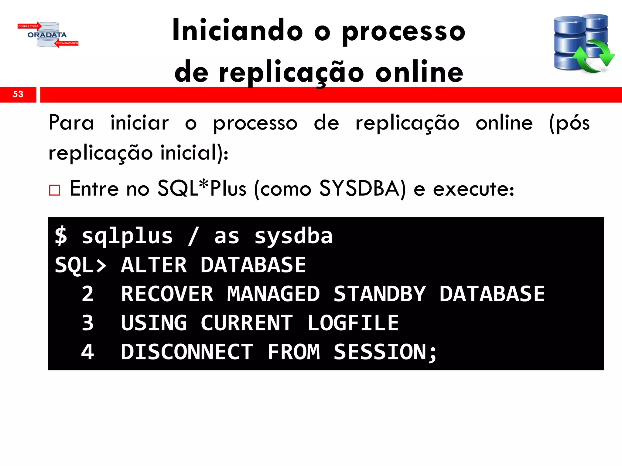 Iniciando o processo
de replicação online
Para iniciar o processo de replicação online (pós
replicação inicial):
 Entre no SQL*Plus (como SYSDBA) e execute:
53
$ sqlplus / as sysdba
SQL> ALTER DATABASE
2 RECOVER MANAGED STANDBY DATABASE
3 USING CURRENT LOGFILE
4 DISCONNECT FROM SESSION;
 