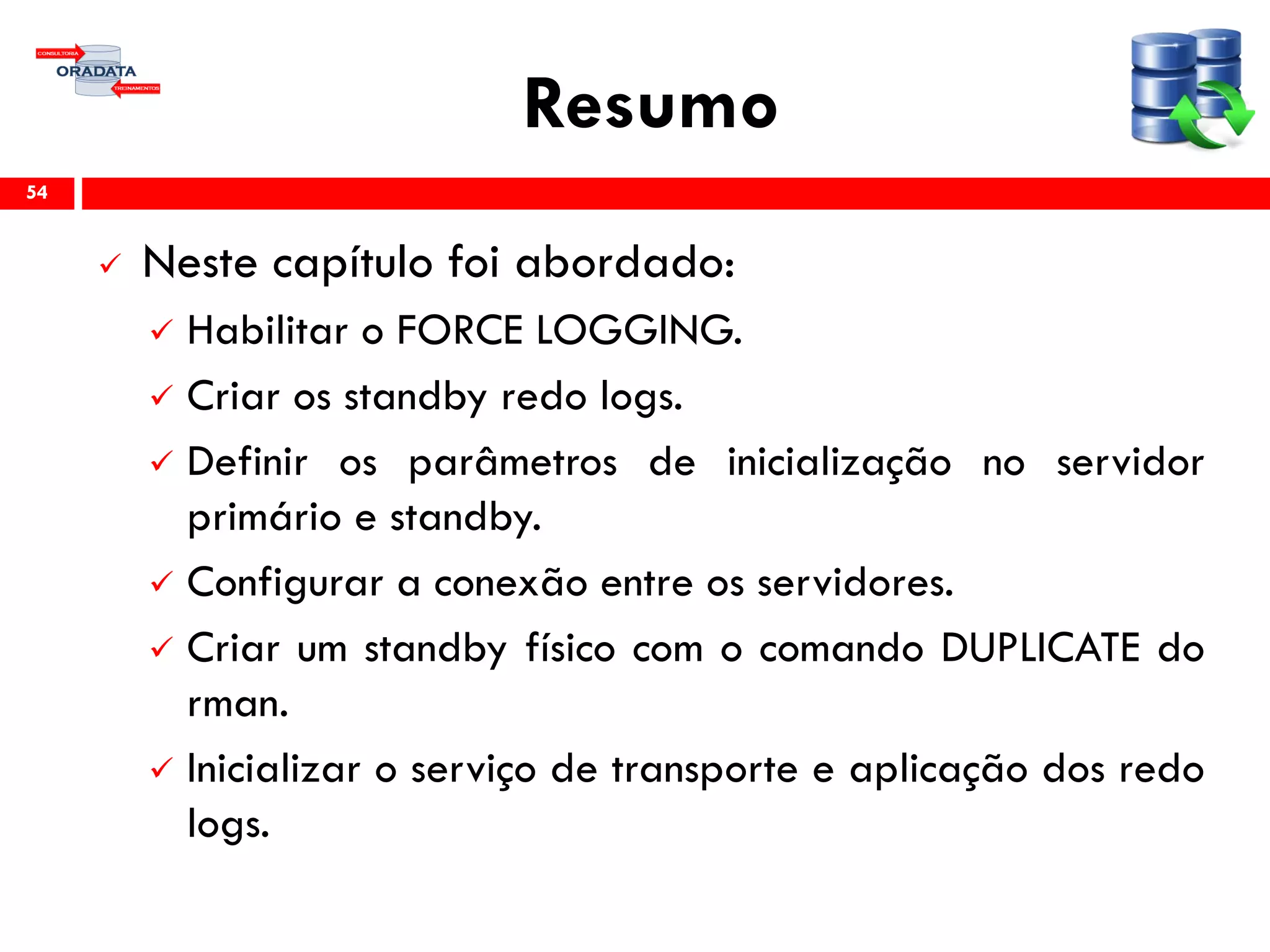 Resumo
 Neste capítulo foi abordado:
 Habilitar o FORCE LOGGING.
 Criar os standby redo logs.
 Definir os parâmetros de inicialização no servidor
primário e standby.
 Configurar a conexão entre os servidores.
 Criar um standby físico com o comando DUPLICATE do
rman.
 Inicializar o serviço de transporte e aplicação dos redo
logs.
54
 