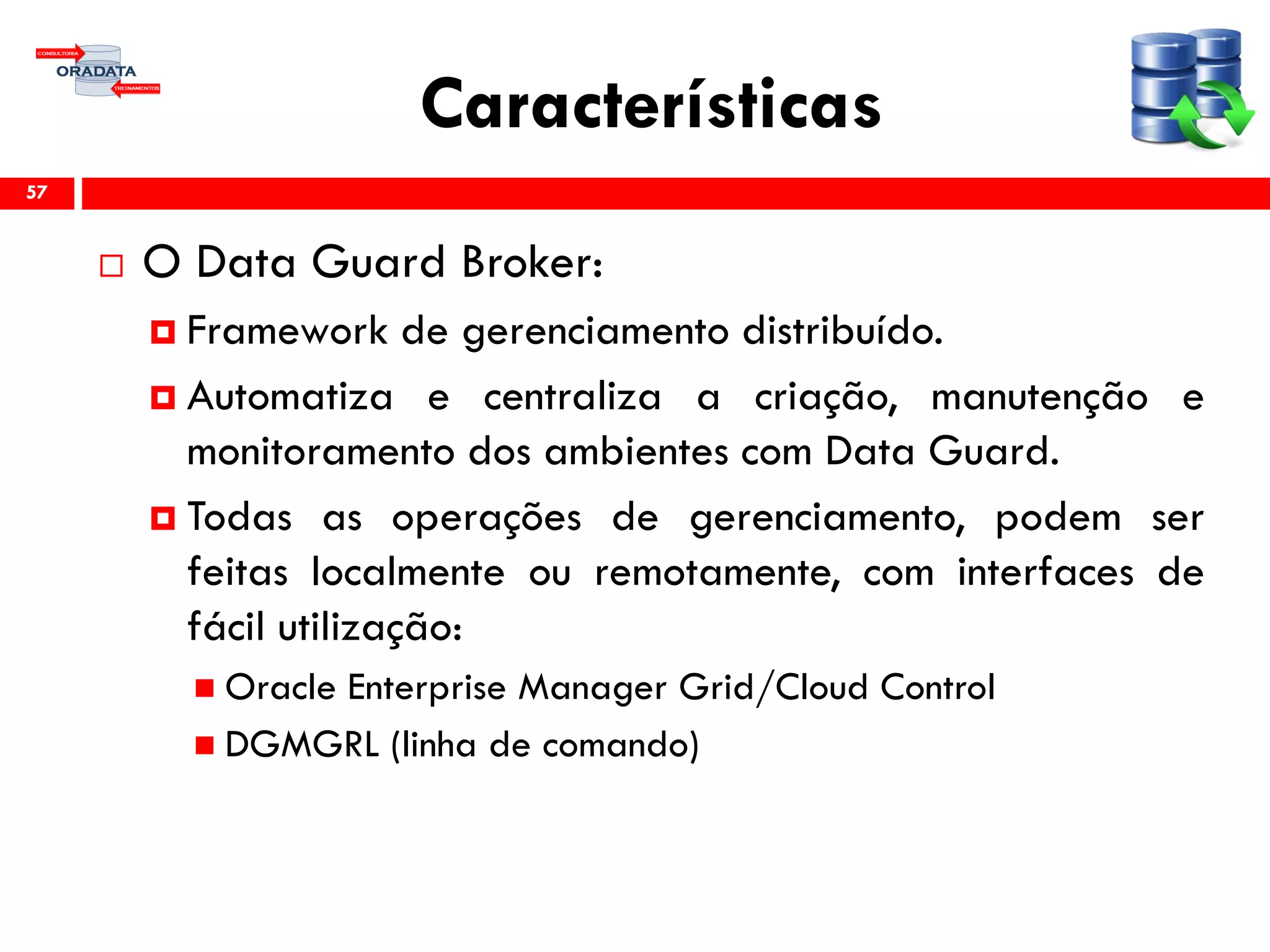 Características
 O Data Guard Broker:
 Framework de gerenciamento distribuído.
 Automatiza e centraliza a criação, manutenção e
monitoramento dos ambientes com Data Guard.
 Todas as operações de gerenciamento, podem ser
feitas localmente ou remotamente, com interfaces de
fácil utilização:
 Oracle Enterprise Manager Grid/Cloud Control
 DGMGRL (linha de comando)
57
 