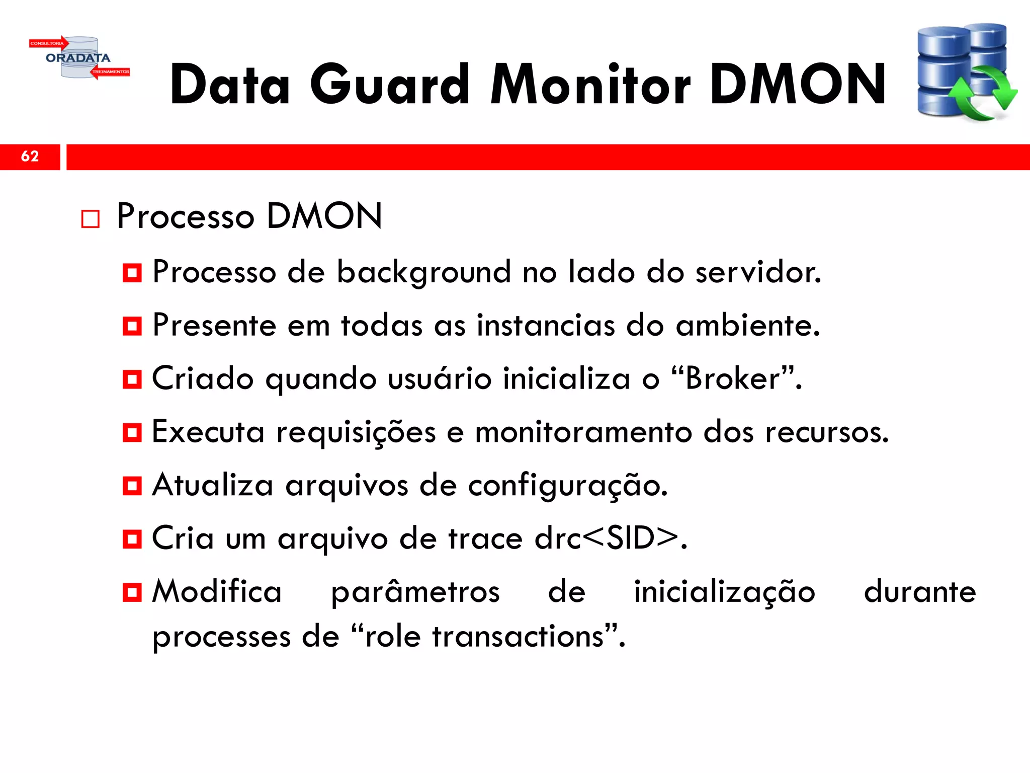 Data Guard Monitor DMON
 Processo DMON
 Processo de background no lado do servidor.
 Presente em todas as instancias do ambiente.
 Criado quando usuário inicializa o “Broker”.
 Executa requisições e monitoramento dos recursos.
 Atualiza arquivos de configuração.
 Cria um arquivo de trace drc<SID>.
 Modifica parâmetros de inicialização durante
processes de “role transactions”.
62
 