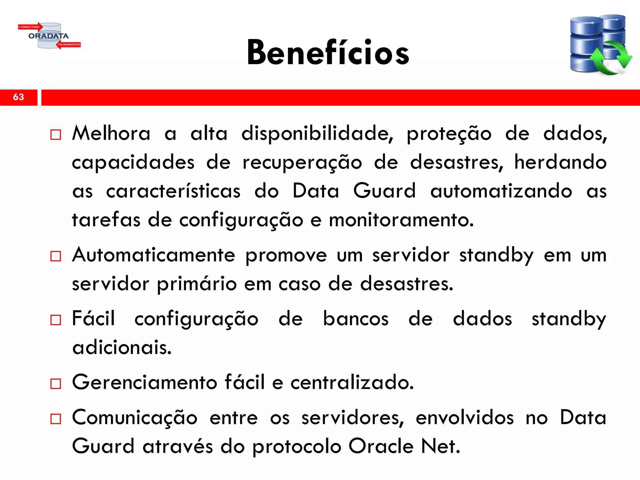 Benefícios
 Melhora a alta disponibilidade, proteção de dados,
capacidades de recuperação de desastres, herdando
as características do Data Guard automatizando as
tarefas de configuração e monitoramento.
 Automaticamente promove um servidor standby em um
servidor primário em caso de desastres.
 Fácil configuração de bancos de dados standby
adicionais.
 Gerenciamento fácil e centralizado.
 Comunicação entre os servidores, envolvidos no Data
Guard através do protocolo Oracle Net.
63
 