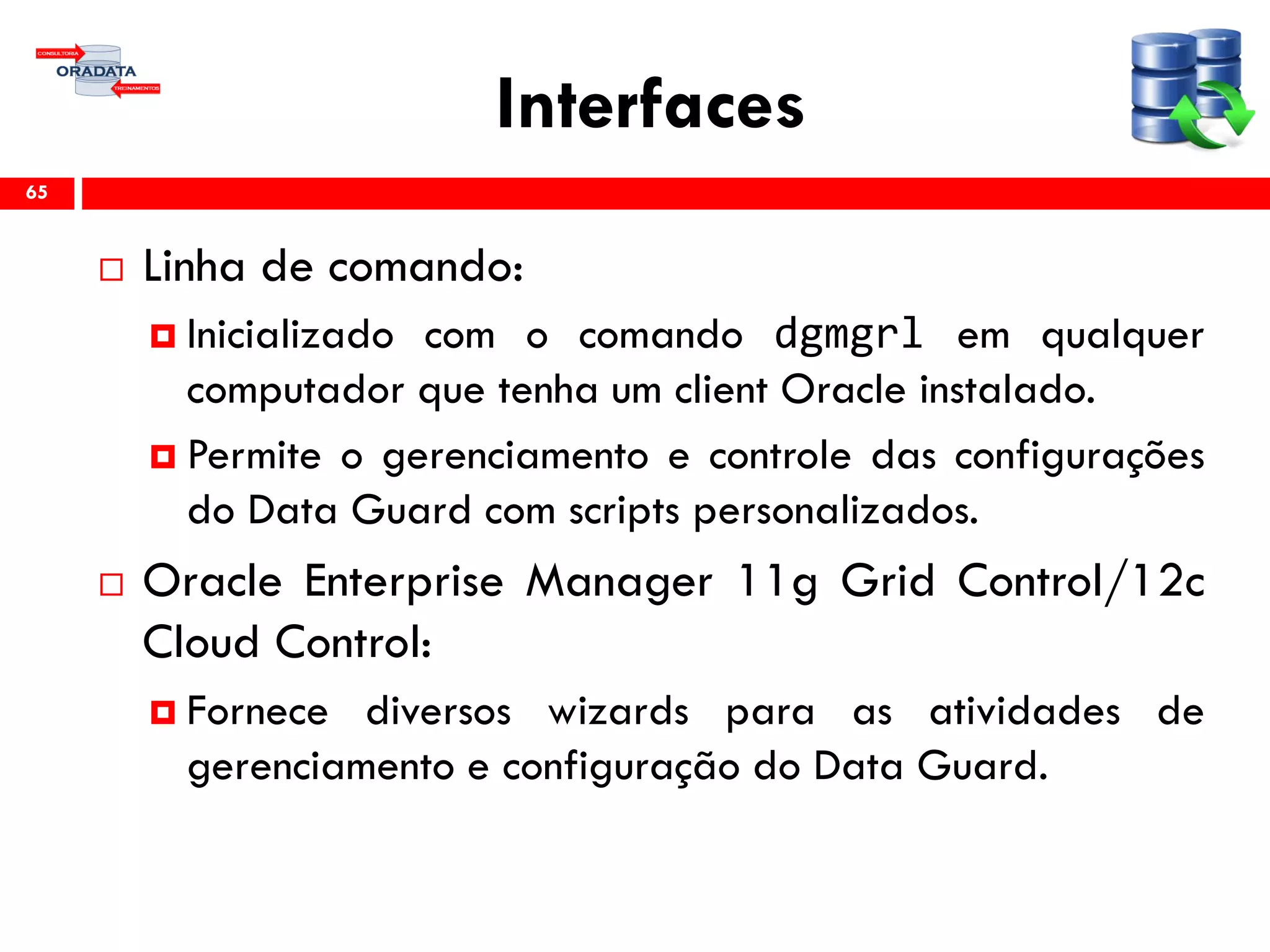 Interfaces
 Linha de comando:
 Inicializado com o comando dgmgrl em qualquer
computador que tenha um client Oracle instalado.
 Permite o gerenciamento e controle das configurações
do Data Guard com scripts personalizados.
 Oracle Enterprise Manager 11g Grid Control/12c
Cloud Control:
 Fornece diversos wizards para as atividades de
gerenciamento e configuração do Data Guard.
65
 