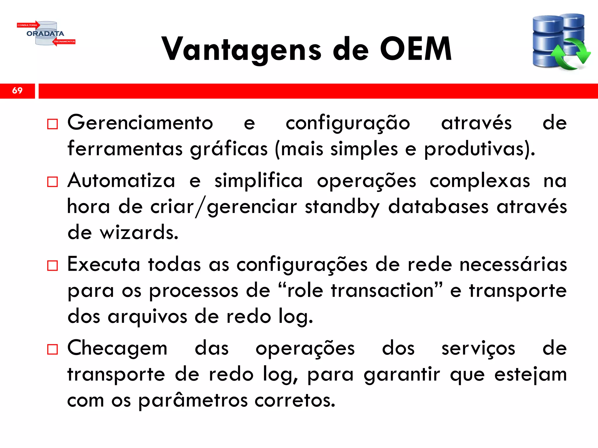 Vantagens de OEM
 Gerenciamento e configuração através de
ferramentas gráficas (mais simples e produtivas).
 Automatiza e simplifica operações complexas na
hora de criar/gerenciar standby databases através
de wizards.
 Executa todas as configurações de rede necessárias
para os processos de “role transaction” e transporte
dos arquivos de redo log.
 Checagem das operações dos serviços de
transporte de redo log, para garantir que estejam
com os parâmetros corretos.
69
 