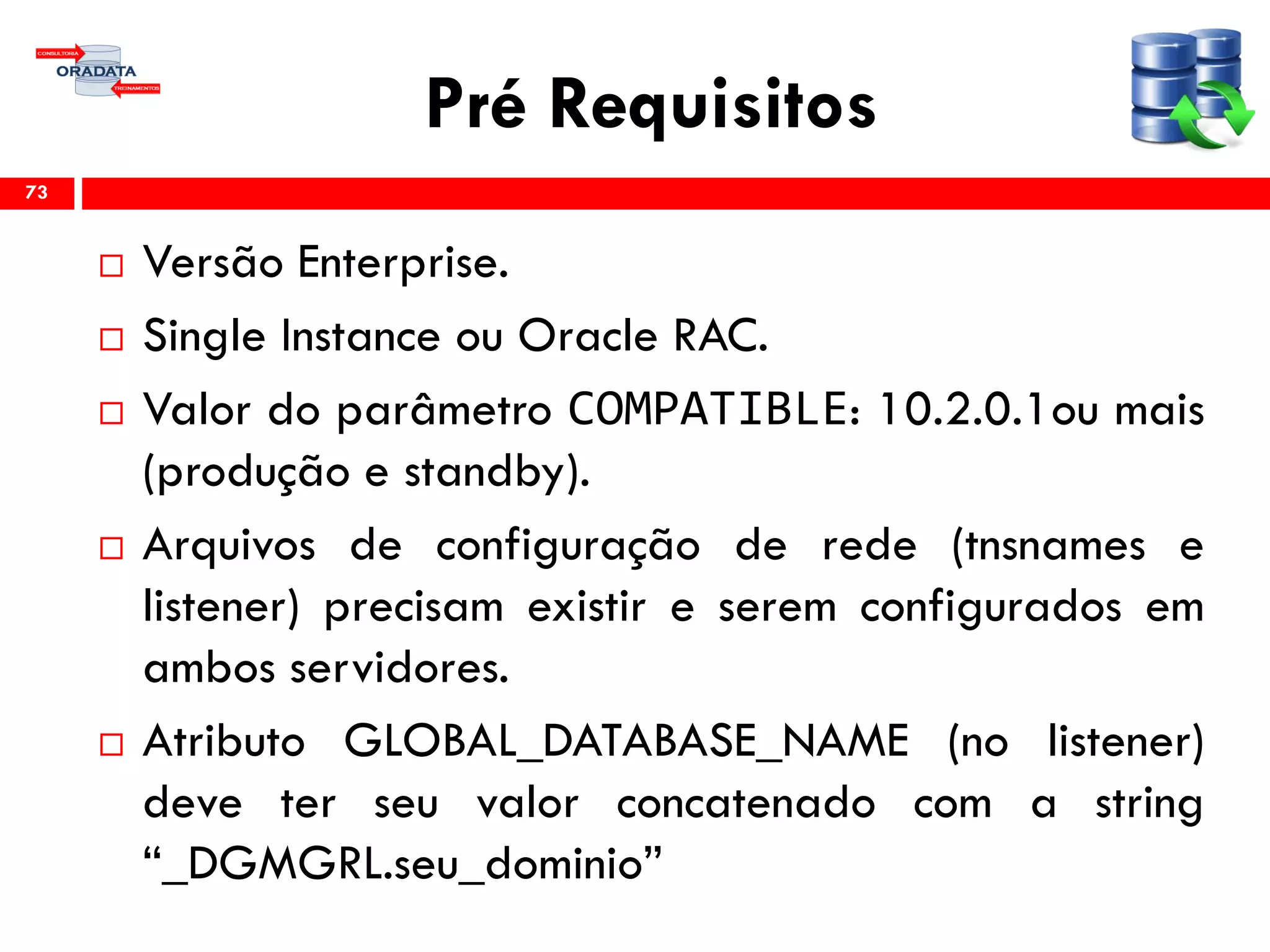 Pré Requisitos
 Versão Enterprise.
 Single Instance ou Oracle RAC.
 Valor do parâmetro COMPATIBLE: 10.2.0.1ou mais
(produção e standby).
 Arquivos de configuração de rede (tnsnames e
listener) precisam existir e serem configurados em
ambos servidores.
 Atributo GLOBAL_DATABASE_NAME (no listener)
deve ter seu valor concatenado com a string
“_DGMGRL.seu_dominio”
73
 