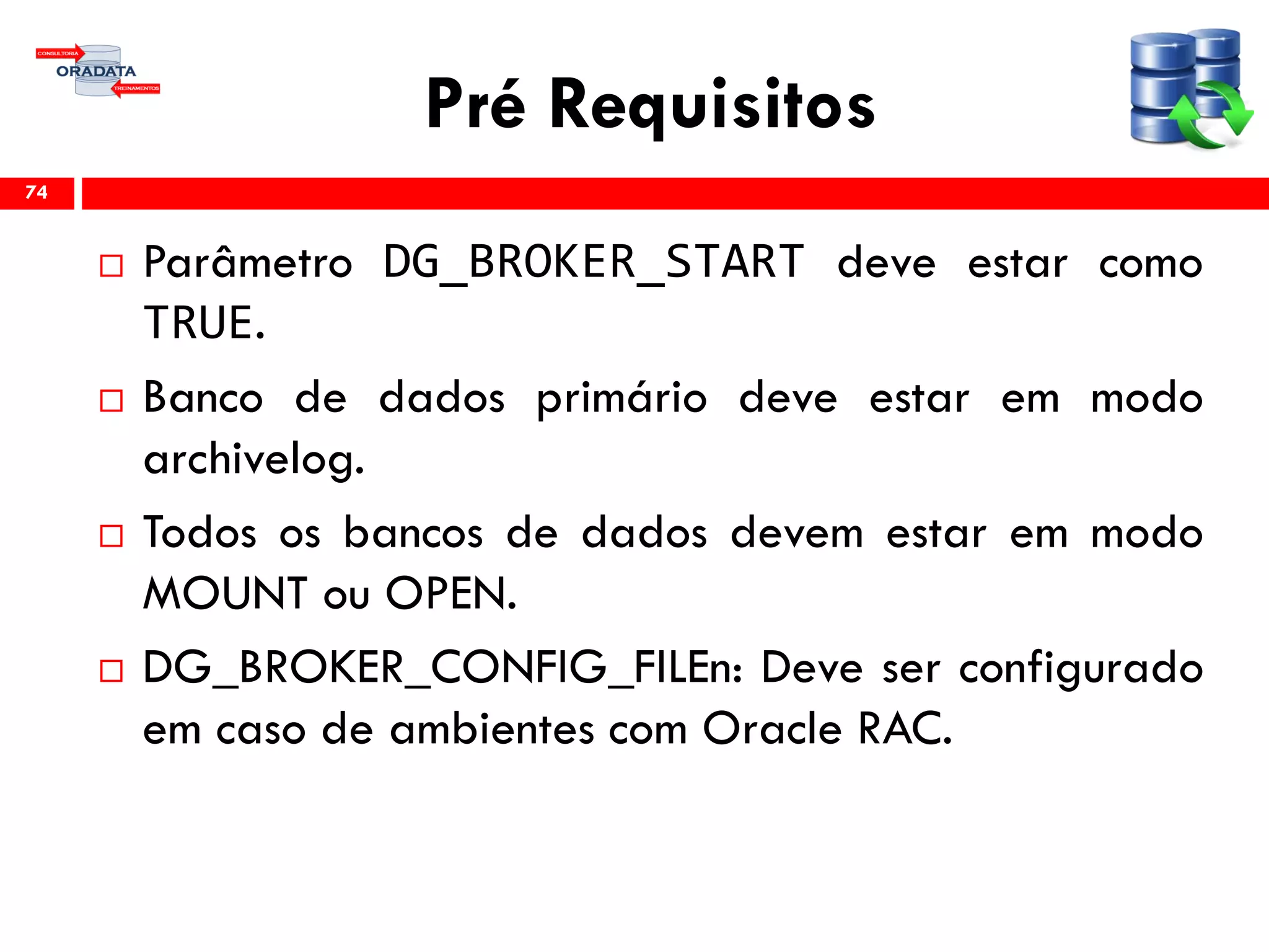 Pré Requisitos
 Parâmetro DG_BROKER_START deve estar como
TRUE.
 Banco de dados primário deve estar em modo
archivelog.
 Todos os bancos de dados devem estar em modo
MOUNT ou OPEN.
 DG_BROKER_CONFIG_FILEn: Deve ser configurado
em caso de ambientes com Oracle RAC.
74
 