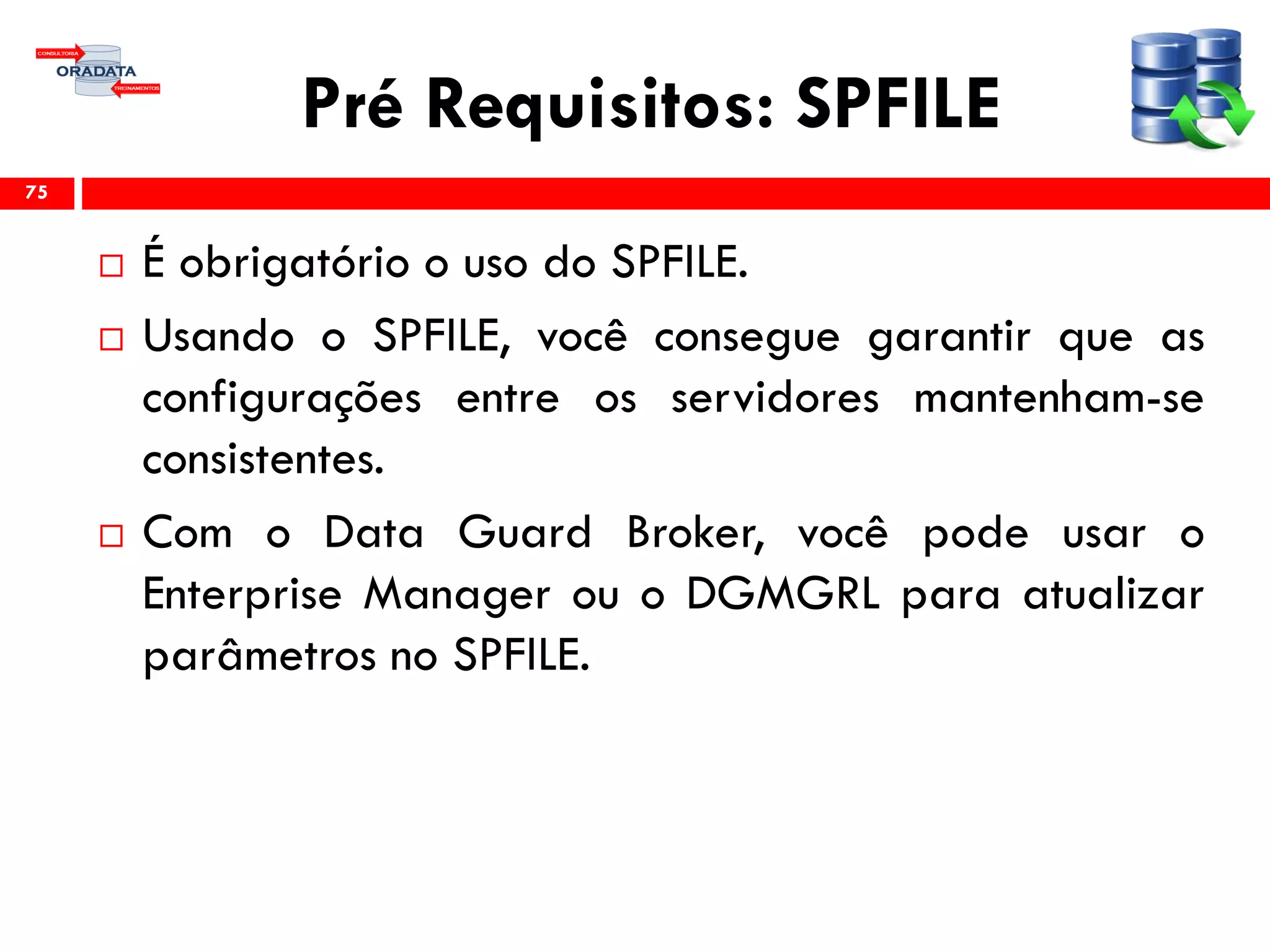 Pré Requisitos: SPFILE
 É obrigatório o uso do SPFILE.
 Usando o SPFILE, você consegue garantir que as
configurações entre os servidores mantenham-se
consistentes.
 Com o Data Guard Broker, você pode usar o
Enterprise Manager ou o DGMGRL para atualizar
parâmetros no SPFILE.
75
 