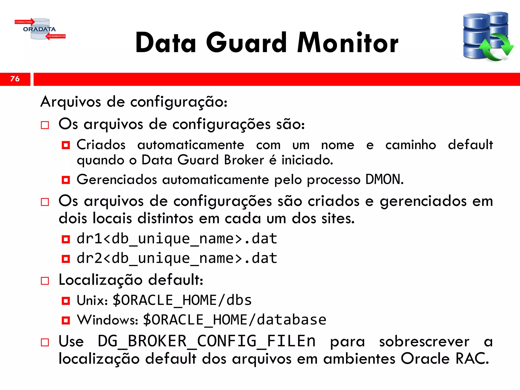 Data Guard Monitor
Arquivos de configuração:
 Os arquivos de configurações são:
 Criados automaticamente com um nome e caminho default
quando o Data Guard Broker é iniciado.
 Gerenciados automaticamente pelo processo DMON.
 Os arquivos de configurações são criados e gerenciados em
dois locais distintos em cada um dos sites.
 dr1<db_unique_name>.dat
 dr2<db_unique_name>.dat
 Localização default:
 Unix: $ORACLE_HOME/dbs
 Windows: $ORACLE_HOME/database
 Use DG_BROKER_CONFIG_FILEn para sobrescrever a
localização default dos arquivos em ambientes Oracle RAC.
76
 