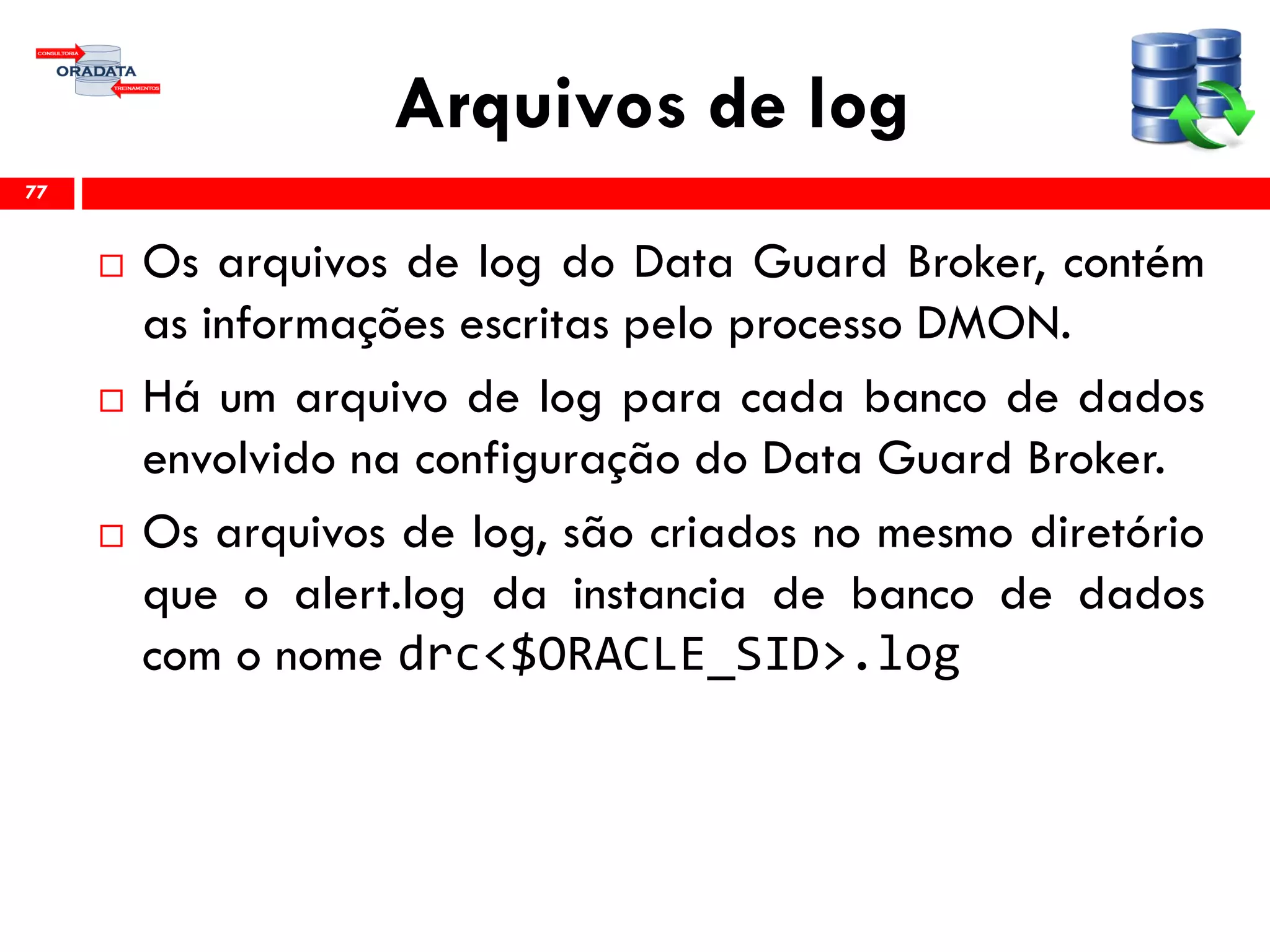 Arquivos de log
 Os arquivos de log do Data Guard Broker, contém
as informações escritas pelo processo DMON.
 Há um arquivo de log para cada banco de dados
envolvido na configuração do Data Guard Broker.
 Os arquivos de log, são criados no mesmo diretório
que o alert.log da instancia de banco de dados
com o nome drc<$ORACLE_SID>.log
77
 