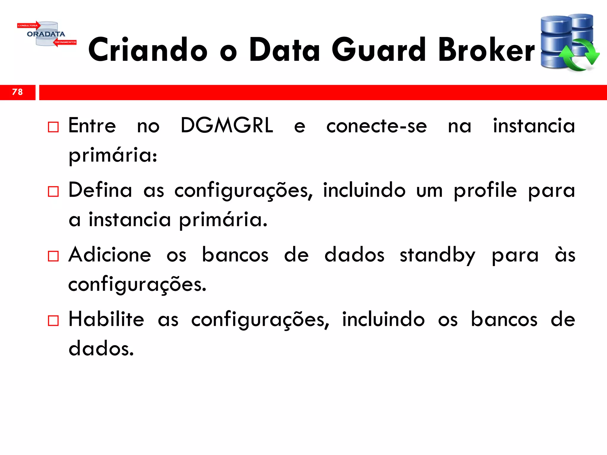 Criando o Data Guard Broker
 Entre no DGMGRL e conecte-se na instancia
primária:
 Defina as configurações, incluindo um profile para
a instancia primária.
 Adicione os bancos de dados standby para às
configurações.
 Habilite as configurações, incluindo os bancos de
dados.
78
 