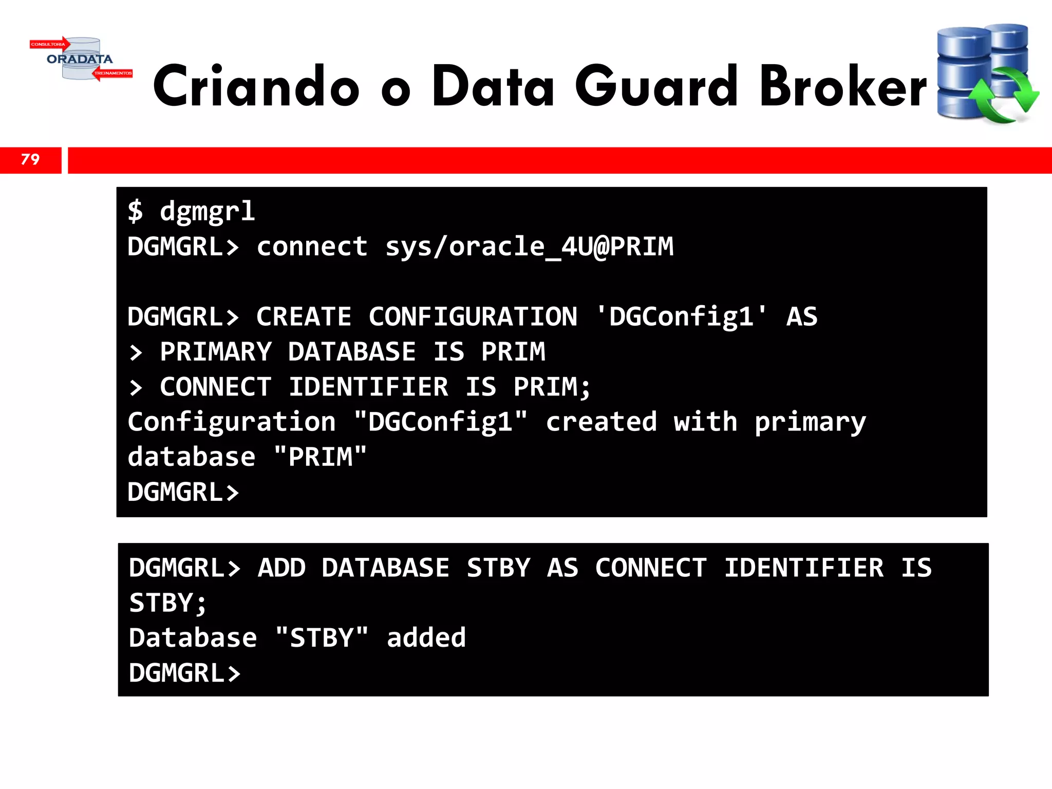 Criando o Data Guard Broker
79
$ dgmgrl
DGMGRL> connect sys/oracle_4U@PRIM
DGMGRL> CREATE CONFIGURATION 'DGConfig1' AS
> PRIMARY DATABASE IS PRIM
> CONNECT IDENTIFIER IS PRIM;
Configuration "DGConfig1" created with primary
database "PRIM"
DGMGRL>
DGMGRL> ADD DATABASE STBY AS CONNECT IDENTIFIER IS
STBY;
Database "STBY" added
DGMGRL>
 
